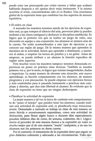 152
puede estar tan preocupado por evitar errores y faltas que acabará
hablando despacioy sin apenasdecir nada interesante.Y lo mismo
ocurriría al revés,concentrándosesólo en la fluidez. Una enseñanza
global de la expresióntieneque combinar los dos aspectosde manera
equitativa.
. El orden en clase
A menudo los maestrostenemosmiedo de los ejerciciosde expre-
sión oral,ya que rompen el silenciodel aula,provocanjaleo(y pueden
molestara lasclasescontiguas)y deshacenla disciplina establecida.Es
lógico que la primera vez que se realice un juego de roles, una
discusiónen equipo o una exposiciórulos alumnos seanimen más de
la cuenta. No están acostumbradosa este tipo de ejercicios y no
conocensus reglas de juego. De la misma manera que aprenden la
mecánicade la actividad, tienen que aprendera dominarse,a mante-
ner el orden, a respetarlos turnos de palabra y a no gritar. Antes de
empezar, se puede atribuir a un alumno la función específicade
vigilar estosaspectos.
Pero muchasveceslos maestrostampoco tenemosdemasiadaex-
periencia en poner en práctica estas técnicas.También es nuestra
primera vezyt por lo tanto,eslógico que existaninseguridades,dudas
o impericias. La mejor manera de afrontar estasituación,estenuevo
aprendizaje,es hacerlo conjuntamentecon los alumnos, de manera
progresiva y con precaución.Sepuede empezarcon ejerciciosbreves
y más controladospara ir pasandolentamentea prácticasmás com-
plejasy abiertas,que dan más libertad al alumno. Es evidente que la
clasede expresiónno tiene que ser ningún desbarajuste.
o Planificar la actividad de expresión
La mejor maneray talvez la única de combatir estecomportamien-
to de "pasar el tiempo" que pueden tener los alumnos, cuando reali-
zan una actividad de expresiónoral, es planificarla muy minuciosa-
mente. Demasiado a menudo se trabaja en clasede una manera un
tanto frívola o excesivamenteespontánea,como una actividad de
distracción, para llenar algún hueco o durante días especialmente
pesados(últimos días de curso, de semana,exámenes,etc.).Lógica-
mente al proceder de estamanera damos a la expresiónun valor no
mucho mejor que el de una materia "maria" cualquiera,y en esolos
alumnos son los primeros en darse cuenta.
Por el contrario, el tratamiento de la expresióntiene que seguir un
plan didáctico coherentey adecuadoa las circunstancias.Todo ejer-
 
