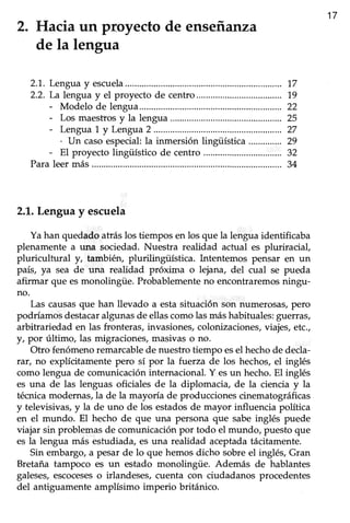 17
2. Hacia un proyecto de ensefianza
de la lengua
2.1. Lengua y escuela
2.2. La lengua y el proyecto de centro
- Modelo de lengua...
- Los maestrosy la lengua
- Lengua1 y Lengua2..................
. Un caso especial la inmersión lingüística
- El proyecto lingiiístico de centro
Paraleermás.............
2.1.Lengua y escuela
Ya han quedado atrás los tiempos en los que la lengua identificaba
plenamente a una sociedad. Nuestra realidad actual es pluriracial,
pluricultural y, tambié+ plurilingtiistica. Íntentemos pensar en un
país, ya sea de una realidad próxima o lejana, del cual se pueda
afirmar que esmonolingüe. Probablemente no encontraremos ningu-
no.
Las causasque han llevado a estasituación son numerosas,pero
podríamosdestacaralgunasde ellascomolasmáshabituales:guerras,
arbitrariedad en las fronteras,invasiones,colonizaciones,viajes,etc.,
/, por último, las migraciones, masivas o no.
Otro fenómeno remarcable de nuestro tiempo esel hecho de decla-
rar, no explícitamente pero sí por la fuerza de los hechos, el inglés
como lengua de comunicación internacional. Y esun hecho. EI inglés
es una de las lenguas oficiales de la diplomacia, de la ciencia y la
técnica modernas, la de la mayoría de producciones cinematográficas
y televisivas, y la de uno de los estadosde mayor influencia política
en el mundo. El hecho de que una persona que sabe inglés puede
viajar sin problemas de comunicación por todo el mundo, puesto que
es la lengua más estudiada, es una realidad aceptada tácitamente.
Sin embargo, a pesar de lo que hemos dicho sobre el inglés, Gran
Bretaña tampoco es un estado monolingüe. Además de hablantes
galeses,escoceseso irlandeses,cuenta con ciudadanos procedentes
del antiguamente amplísimo imperio británico.
17
1,9
22
25
27
29
32
34
 