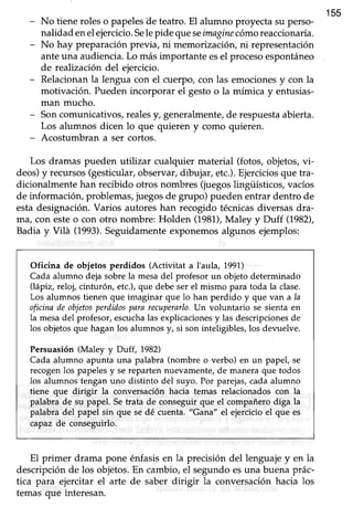 155
No tiene roles o papelesile teatro. El alumno proyecta su perso-
nalidad enelejercicio.Selepide queseimaginecómoreaccionaría.
No hay preparaciónprevia, ni memorización,ni representación
ante una audiencia. Lo más importante esel procesoespontáneo
de realización del ejercicio.
Relacionanla lengua con el cuerpo,con las emocionesy con la
motivación. Pueden incorporar el gesto o la mímica y enfusias-
man mucho.
Soncomunicativos,realesy, generalmente,de respuestaabierta.
Los alumnos dicen lo que quieren y como quieren.
Acostumbran a ser cortos.
Los dramas pueden utilizar cualquier material (fotos, objetos, vi-
deos)y recursos(gesticular,observar,dibujar, etc.).Ejerciciosque tra-
dicionalmente han recibido otros ncimbres(juegos lingüísticos, vacíos
de información,problemas,juegosde grupo) puedenentrar dentro de
estadesignación.Varios autoreshan recogido técnicasdiversasdra-
ma/ con esteo con otro nombre: Holden (1981),Mul"y y thrff (1982),
Badia y Vilá (1993).Seguidamenteexponemosalgunos ejemplos:
Oficina de objetos perdidos (Activitat a I'aula, 1991)
Cada alumno deja sobrela mesadel profesor un objeto determinado
(lápiz, reloj, cinturóo etc.),que debeser el mismo para toda la clase.
Los alumnos tienen que imaginar que lo han perdido y que van a la
oficinadeobjetosperdidospararecuperarlo.Un voluntario se sienta en
Iamesa del profesor,escuchalas explicacionesy las descripcionesde
los objetosque hagan los alumnos y, si son inteligibles, los devuelve.
Persuasión (Maley y Dtrff, 1982)
Cada alumno apunta una palabra (nombre o verbo) en un papel, se
recogenlos papelesy sereparten nuevamente,de manera que todos
los alumnos tengan uno distinto del suyo. Por parejas,cada alumno
tiene que dirigir la conversación hacia temas relacionados con la
palabra de su papel. Setrata de conseguir que el compañerodiga la
palabra del papel sin que se dé cuenta. "Garta" el ejercicioel que es
capaz de conseguirlo.
El primer drama pone énfasis en la precisión del lenguaje y en la
descripciónde los objetos.En cambio,el segundoesuna buena prác-
tica para ejercitar el arte de saber dirigir la conversaciónhacia los
temas que interesan.
 