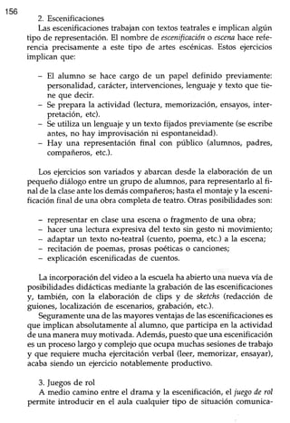 156
2. Escenificaciones
Las escenificacionestrabajan con textos teatrales e implican algún
tipo de representación. El nombre de escenificacióno escennhace refe-
rencia precisamente a este tipo de artes escénicas.Estos ejercicios
implican que:
- El alumno se hace cargo de un papel definido previamente:
personalidad, carácter, intervenciones, lenguaje y texto que tie-
ne que decir.
- Seprepara la actividad (lectura, memorización, ensayos,inter-
pretación, etc).
- Seutiliza un lenguajey un texto fijados previamente (seescribe
antes,no hay improvisación ni espontaneidad).
- Huy una representación final con público (alumnos, padres,
compañeros,etc.).
Los ejerciciosson variados y abarcandesdela elaboraciónde un
pequeñodiálogo entreun grupo de alumnos,para representarloal fi-
nal de la claseantelosdemáscompañeros;hastael montajey la esceni-
ficación final de una obra completa de teatro. Otras posibilidades son:
- representar en claseuna escenao fragmento de una obra;
- hacer una lectura expresiva del texto sin gesto ni movimiento;
- adaptar un texto no-teatral (cuento,poema, etc.) a la escena;
- recitación de poemas,prosaspoéticaso canciones;
- explicación escenificadasde cuentos.
La incorporación del video a la escuelaha abierto una nueva vía de
posibiüdadesdidácticasmediantela grabaciónde las escenificaciones
y, también, con la elaboración de clips y de skctchs(redacción de
guiones, localización de escenarios,grabación,etc.).
Seguramenteuna de las mayores ventajasde las escenificacioneses
que implican absolutamente al alumno, que participa en la actividad
de una manera muy motivada. Además, puesto que una escenificación
esun procesolargo y complejoque ocupamuchassesionesde trabajo
y que requiere mucha ejercitaciónverbal (leer,memorizar, ensayar),
acabasiendo un ejercicionotablementeproductivo.
3. fuegos de rol
A medio camino entre el drama y la escenificación, el juegoderol
permite introducir en el aula cualquier tipo de situación comunica-
 