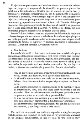 158
El ejercicio se puede conducir en clasede esta manera: en primer
lugar se prepara el lenguaje de la situación: se pueden prever las
palabras y las estructuras di-fíciles que se usarán, se puede leer y
comentar el material complementario, etc. Seguidamente el maestro
introduce la situación, forma parejas,reparte el rol a cada miembro y
deja cinco minutos para que todos preparen su intervención (sepue-
den formar grupos de alumnos con el mismo rol). Durante el tiempo
necesario,cadaparejarepresentala situación;el maestrova pasando
por el aula escuchandolas palabras. Al final, si se desea,los dos
rniembros pueden escenificarla situación ante la clase.
Mercé Voltas (1988)exponeuna experienciadidáctica de juego de
rol colectivopara inmersión en vocabulario.Esun buen ejemplopara
ver hastaquépunto muchasde estastécnicasno sonparaningún nivel
determinado (inicial o superior) y pueden adaptarse a situaciones
diversas.Consultar también Livingstone (1983).
4. Simulaciones
La simulaciónnació en los cursosde formación especializadapara
profesionales(abogados,economistas,etc.)comotécnicapara trabajar
las habilidades orales de discusión, negociación, persuasióry etc. R¿í-
pidamente se adaptó a la clase de lengua como recurso válido para
desarrollar la expresión oral en niveles avanzados.Es, sin lugar a
dudas, la técnicamás sofisticaday compleja.En una simulación:
- Hay un problemao una tarea(repartir un presupuesto,emitir un
juicio, tomar una decisión, etc.)que se debe resolver.
- La situación de comunicaciónsueleser un encuentro (reunión,
debate,discusión)entre todos los participantespara resolver la
tarea.
- Cadaalumno asumeun rol (opinionesqueha de mantener,tipos
de intervención, tono, etc.) que suele estar relacionado con su
actividad. El rol essuficientementeamplio para que cadaalum-
no pueda aportar su experienciay personalidad.
- Se usa documentación variada y extensa (informes, pruebas,
etc.)para informar, argumentar y fundamentar opiniones.
- Suelentratar temasespecíficos,relacionadoscon los interesesde
los alumnos, y son largas (dos o más horas).
Por motivos de espacio no podemos reproducir ningún ejemplo
real de simulación. También escierto que no hay demasiado material
en las lenguas peninsulares, ya que se trata de una técnica muy
 