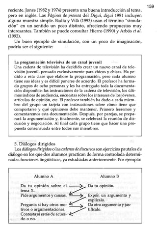 reciente.Jones(1982y if)1[presenta una buenaintroducción al tema,
159
pero en inglés. Las Pñginesde premsadel Digui, digui 1991.incluyen
alguna muestra simple. Badia y Vilá (1993)usan el término "simula-
ción" en un sentido un poco distinto, ofreciendo propuestas muy
interesantes.También sepuede consultar Hierro (1.990)y Atbós etal.
(1992).
Un buen ejemplo de simulación, con un poco de imaginación,
podría ser el siguiente:
La programación televisiva de un canal iuvenil
Una cadenade televisión ha decidido crear un nuevo canal de tele-
visión juvenil, pensado exclusivamentepara chicos y chicas.Ha pe-
dido a esta clase que elabore la programación, pero cada alumno
tiene sus ideas y esdifícil ponerse de acuerdo. El profesor ha forma-
do grupos de ocho personasy les ha entregado toda la documenta-
ción disponible: las instrucciones de la cadena de televisión, los úlü-
mos índicesde audiencia,encuestassobrelos interesesde losjóvenes,
artículos de opinión, etc.El profesor también ha dado a cada miem-
bro del grupo un tarjeta con instrucciones sobre cómo tiene que
comportarse y qué opiniones debe mantener. Primero leeremos y
comentaremosestadocumentación. Después,por parejas,se prepa-
rará la argumentación y, finalmente, se celebrarála reunión de dis-
cusión y negociación. Al final cada grupo üene que hacer una pro-
puesta consensuadaentre todos sus miembros.
5. Diálogos dirigidos
Losdiilogosdirigidosolascadennsdediscursossonejerciciospautalesde
diálogo en los que dos alumnos practican de forma controlada determi-
nadasfuncioneslingiiísücaü )raestudiadasanteriormente.Por ejemplo:
Alumno A Alumno B
Da tu opinión
tema X..
sobre el +, Da tu opinión.
Pideargumentosy causas.
7--
4
> -
Expónun argumentoy
á *'l*:i.Preguntasihayotrosmo- €
! Daotroargumentoyjus-
tivos o arsumentaciones. -7 ttfícalo.tivoi o argumentaciones.
-7Contestasiestás de ac:,:.er-4Contesta;'siestásde acuer-
do o no.
 