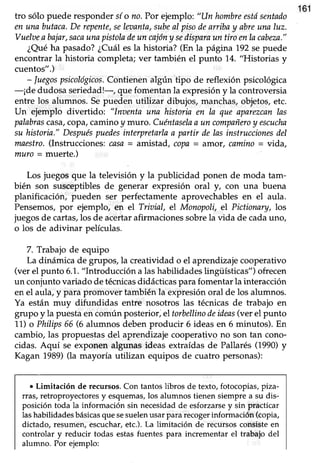 161
tro sólo puede respondersío no.Por ejemplo: "Un hombreestósentado
enuna butaca.De repente,seleaanta,subeal pisodearribay abreunaluz.
Vuekteabajar,sacaunapistoladeun cajóny sedisparaun tiro enlacabez.a."
¿Quéha pasado?¿Cuál es la historia? (En la págna 192se puede
encontrar la historia completa;ver también el punto 1.4."Historias y
cuentos".)
- luegospsicológicos.Contienen algún tipo de refleúón psicológica
-¡de dudosa seriedad!-, quefomentanla expresióny la controversia
entre los alumnos. Sepueden utilizar dibujos, manchas, objetos, etc.
Un ejemplo divertido: "lnoenta una historia en la que aparezcanlas
palabrascasa,copa,caminoy muro. Cuéntaselaa un compañeroy escucha
su historia."Despuéspuedesinterpretarlaa partir delasinstruccionesdel
maestro.(Instrucciones:casa= amistad, copfl= amor, camino- üda,
mrfio = muerte.)
Los juegos que [a televisión y la publicidad ponen de moda tam-
bién son susceptiblesde generar expresión oral y, con una buena
planificación, pueden ser perfectamente aprovechablesen el aula.
Pensemos,por ejemplo, en el Triaial, el Monopoli, el Pictionary, los
juegosde cartas,los de acertarafirmacionessobrela vida de cadauno,
o los de adivinar películas.
7. Trabajo de equipo
La dinámica de grupos,la creatividad o el aprendrzajecooperativo
(verel punto 6.1."Introducción a lashabilidadeslingüísticas")ofrecen
un conjunto variado de técnicasdidácticas para fomentar la interacción
en el aula,y parupromover también la expresiónoral de los alumnos.
Ya están muy difundidas entre nosotros las técnicas de trabajo en
grupo y la puestaen común posterior, el torbellinodeideas(ver el punto
1.1)o Philips66 (6 alumnos debenproducir 6 ideas en 6 minutos). En
cambio, las propuestas del aprendizaje cooperativo no son tan cono-
cidas.Aquí se exponen algunas ideas extraídasde Pallarés(1990)y
Kagan fg89) (la mayoría utilizan equipos de cuatro personas):
r Limitación de recursos.Con tantos libros de texto, fotocopias,piza-
rras, retroproyectoresy esquemas,los alumnos tienen siempre a su dis-
posición toda la información sin necesidadde esforzarsey sin practicar
lashabilidades básicasque sesuelenusar para recogerinformación (copia,
dictado, resumen, escuchar,etc.).La limitación de recursosconsisteen
controlar y reducir todas estasfuentes para incrementar el trabajo del
alumno. Por ejemplo:
 