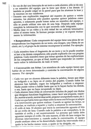 162
- Envezde dar una fotocopia de un texto a cadaalumno, sólo seda una
a un miembro del equipo, que la tiene que dictar a los demás' O
también se puede colgai en ia pared Para que los alumnos la lean y
la resuman en sus cuadernos.
- Durante una explicación magistral del maestro de quince o veinte
minutos, los alúmnos sólo pueden aPuntar quince palabras como
apuntes, o solamentepuede tomar notas,un miembro del equipo' o
,álo t" puede utitizaf una cara de una hoja' Después cada equipo
completi la información con lo que recuerda cada integrante'
- Media claseve un video y la otra mitad lee un artículo informativo
sobre el mismo tema. Se forman parejasmixtas y se exPonemutua-
mente la información.
¡ Rompecabezas.Cada componentedel equipo tiene una pieza de un
.o^p".uü"rus (un fragmento de un texto, una imagen,una viñeta de un
cómic,etc.)y el g*po"ttu de intentar recomPonerla unidad' Por ejemplo:
-Cadamiembrotieneelfragmentodeuntextoynolopuedeenseñar
ni leer a los demáscompañiros; sólo puede explicarlo con suspropias
palabras.Cada miembró dene que toma-raPuntesde las explicaciones
ie los compañeros,ya que al final, tendrá que responder un cuestio-
nario sobre la información de todo el texto'
¡ conversación con fichas. Los miembros de cada equipo tienen que
hablar de un tema determinado y controlar la conversaciónde alguna
manera.Por eiemPlo:
- Cada vez que un alumno diferente toma la Palabra,tienen que dejar
su bolígrafb o su lápiz en el centro del pupitre' Cuando todos los
alumno"shan hablado, cogen los bolígrafos y vuelven a empezar'
Nadie puede volver a hablár hastaque no 1ohayan hecho los demás'
o sea,ñasta que no haya recuperado su lápiz'
- Cada alumno ti"tt" fíchasdecoiz¡ersación(trocitos de papel con títulos
quedesignanfuncioneslingülsticas,como:hacerunapregunta'respon-
ier,mostíaracuerdo,mostrarlesacuerdo,proponerunargumentonuet¡o'etc''
Caia rrezquehablatienequedejarsobrela mesauna fichaqrreseadapte
a la intervención que qrti"t" realizar. Cuando seaSotanlas fichas' se
mezclan,sevuelvén a iepartir y vuelve a emPezarla conversación'..
- El ooillodelnna.El alumño qné itri.iu la conversaciónaguanta el hllo
deunovillodelana.Cuandocedelapalabraauncompañero'leda
también el ovillo, y así sucesivamenté'La persona que habla debe
aguantar siempre ei ovillo. De estamanera,el hilo de lana resiguelas
diversas interi¡encionesy, cuando acabala conversación,el equipo
puede analizar cómo seña desarrollado' Quién ha intervenido más y
quién lo ha hecho menos veces,a quién se ha dirigido, etc'
 