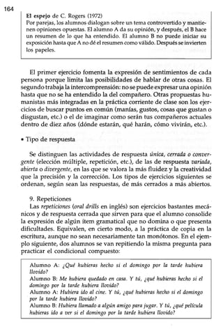 164
El espejode C. Rogers(1972)
Por parejas,los alumnos dialogan sobreun tema controvertido y mantie-
nen opinionesopuestas.El alumno A da su opinión, y después,el B hace
un resumen de lo que ha entendido. El alumno B no puede iniciar su
exposiciónhastaqueA no déel resumencomoválido. Despuésseinvierten
los papeles.
El primer ejerciciofomenta la expresión de sentimientosde cada
persona porque limita las posibüdades de hablar de ot¡as cosas.El
segundotrabajala intercomprensión: no sepuedeexpresaruna opinión
hastaque no seha entendido la del compañero.Otras propuestashu-
manistas más integradas en la práctica corriente de claseson los ejer-
cicios de buscar puntos en común (manías,gustos, cosasque gustan o
disgustan,etc.)o el de imaginar como serántus compañerosactuales
dentro de diez años(dónde estarán,qué harán, cómo vivirán, etc.).
o Tipo de respuesta
Sedistinguen las actividades de respuestaúnica,cerradao conaer-
gente(elección múltiple, repetición" etc.), de las de respuesta aariada,
abiertao diaergente,en las que sevalora la más fluidez y la creatividad
que la precisión y la corrección.Los tipos de ejerciciossiguientesse
ordenan, según seanlas respuestas,de más cerradosa miís abiertos.
9. Repeticiones
Las repeticiones(oraldrills en inglés) son ejerciciosbastantesmecá-
nicos y de respuestacerrada que sirven para que el alumno consolide
la expresión de algún ítem gramatical que no domina o que presenta
dificultades. Equivalen, en cierto modo, a la práctica de copia en la
escritura, aunque no seannecesariamentetan monótonos. En el ejem-
plo siguiente, dos alumnos sevan repitiendo la misma pregunta para
practicar el condicional compuesto:
Alumno A: ¿Quéhubierashechosi el domingopor la tarde hubiera
Ilooido?
Alumno B: Me hubieraquedadoen casa.Y tú, ¿quéhubierashechosi el
domingopor la tardehubieralloaido?
Alumno A: Hubieraido al cine.Y ttti,¿quéhubierashechosi eI domingo
por Ia tarde hubicra llwitlo?
Alumno B:Hubierallamadoa algúnamigoparajugar. Y tú, ¿quépelícula
hubierasido a oer si el domingopor la tardehubierallovido?
 