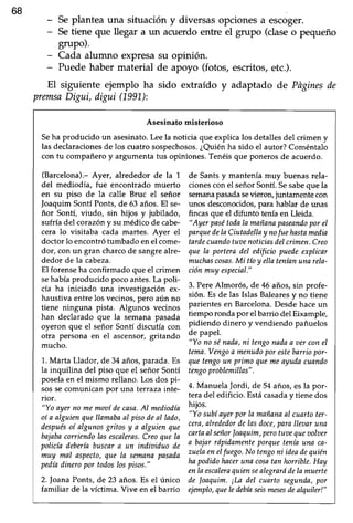 168
- Seplantea una situación y diversas opciones a escoger.
- Setiene que llegar a un acuerdo entre el grupo (dase o pequeño
grupo).
- Cada alumno expresasu opinión.
- Puede haber material de apoyo (fotos, escritos,etc.).
El siguiente ejemplo ha sido extraído y adaptado de Pñginesde
premsaDigui, digui (1991.):
Asesinato misterioso
Seha producido un asesinato.Leela noticia que explica los detallesdel crimen y
las declaracionesde los cuatro sospechosos.¿Quiénha sido el autor? Coméntalo
con tu compañero y argumenta tus opiniones. Tenéis que poneros de acuerdo.
(Barcelona).- Ayer, alrededor de la 1
del mediodía, fue encontrado muerto
en su piso de la calle Bruc eI señor
Joaquim Sontl Ponts, de 63 años. El se-
ñor Sontí, viudo, sin hijos y jubilado,
sufría del corazóny su médico de cabe-
cera lo visitaba cada martes. Ayer el
doctor lo encontrótumbado enel come-
dor, con un gran charcode sangrealre-
dedor de la cabeza.
El forenseha confirmado que el crimen
sehabíaproducido poco antes.La poli-
cía ha iniciado una investigación ex-
haustiva entre los vecinos,pero aún no
tiene ninguna pista. Algunos vecinos
han declarado que la semana pasada
oyeron que el señor Sontí discutía con
otra persona en el ascensor, gritando
mucho.
1.Marta Llador, de 34 años,parada.Es
la inquilina del piso que el señor Sontí
poseía en el mismo rellano. Los dos pi-
sossecomunican por una terraza inte-
rior.
"Yo ayernomemooíile casa.Al mediodía
oí a alguíenquellamabaal pisodeal lado,
despuésoí algunosgritosy a alguienque
bajabaconienilo las escaleras.Creoquela
policíadeberíabuscara un indioiduo de
muy mal aspecto,que la semanapasada
pedíadinero por toilos los pisos."
2. foana Ponts, de 23 años.Es el rlnico
familiar de la víctima. Vive en el barrio
de Sants y mantenía muy buenas rela-
cionescon el señorSontí.Sesabeque la
semanapasadasevierory jr:ntamentecon
unos desconocidos,para hablar de unas
fincas que el difunto tenía en Lleida.
"Ayer pasétodala mañanapaseaniloporel
parquedelaCiutadellaynofuehastameilia
tardecuandotwtenoticiasdelcrimen.Creo
que la portera del edificio pueile explicar
muchascosas.Mi tíoy ellateníanunarela-
ciónmuy especial."
3. PereAlmor6s, de 46 años,sin profe'
sión. Es de las Islas Balearesy no tiene
parientesen Barcelona.Desdehaceun
tiempo ronda por elbarrio del Eixample,
pidiendo dinero y vendiendo pañuelos
de papel.
"Yo nosénada,ni tengonailaa oerconel
tema.Vengoa menudoporestebarriopor-
quetengoun primo quemeayudacunndo
tengoproblemillas".
4. Manuela Jordi, de 54 años, esla por-
teradel edificio. Estácasaday tienedos
hijos.
"Yo subíayerpor la mañanaal cuartoter-
cera,alrededordelasdoce,paralleaaruna
cartaalseñorloaquim,perotuoequeoolaer
a bajarrápidamenteporqueteníauna ca-
zuelaeneIfuego.No tengoni ideadequién
hapoiliilo haceruna cosatan horrible.Hay
enlaescaleraquiensealegraródelamuerte
de loaquim. ¡La del cuarto segunda,por
ejemplo,queIeilebíaseismesesdealquiler!"
 