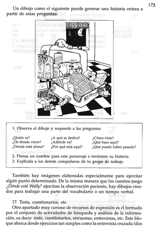 Un dibujo como el siguiente puede generar una historia entera a
173
partir de estaspreguntas:
1. Observa el dibujo y responde a las preguntas:
¿Quiénes? ¿A qué sededica? ¿Cómoviste?
¿Dedónde viene? ¿Adónde va? ¿Quéhaceaquí?
¿Dóndeestáahora? ¿Porqué estáaquí? ¿Quépuede haber pasado?
2. Piensa un nombre para este personaje e invéntate. su historia.
3. Explícala a los demás compañeros de tu grupo de trabajo.
También hay imágenes elaboradas especialmentepara ejercitar
algún punto determinado.De la misma maneraque los cuentos-juego
¿Dóndeestí Wally?ejercitanla obsewaciónpaciente,hay dibujos crea-
dos para trabajar una parte del vocabulario o un tiempo verbal.
L7. Tests,cuestionarios,etc.
Otro apartadomuy curiosode recursosde expresiónesel formado
por el conjunto de actividadesde búsqueday análisisde la informa-
ción, esdecir: tests,cuestionarios/encuestas,entrevistas,etc.Esteblo-
queabarcadesdeejerciciostan simplescomola entrevistacruzada(dos
 