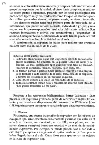 't74
alumnos seentrevistansobreun tema y despuéscadauno exponeal
grupo lasrespuestasquele hadado el otro), hastacomplicadasencues-
tas sobre gustos o opiniones, pasando por los testspsicológicostan
poco serios(¡peromuy motivadores!)como los que los alumnos pue-
den utilizar para sabersi seesuna personaseria,nerviosao tranquila.
Los ejerciciossuelen tener una primera parte de búsqueda de la
información, que puede ser oral o escrita,individual o grupal; y una
segundaen la que seexponenlos resultadosdel trabajorealizado.Son
recursos interesantesy activos que acostumbran a "enganchar" al
alumno. Cualquier testo cuestionariode revista frívola puede serútil
si se sabe organizarbien la actividad en el aula.
A continuación se exponen los pasos para realtzar una encuesta
musical entre los alumnos de la clase:
Encuesta sobre gustos músicales
1. Pedir a los alumnos que digan qué lesgustaríasaberde la clasesobre
gustos musicales. Se apuntari en la pizarra todas las ideas y se
escogenlas más interesantes(por ejemplo: ¿qué tipo de música?,
¿cuándola escuchas?,¿c6mo?,¿dónde?,¿por qué?, etc.).
2. Seforman parejaso grupos. Cada grupo seencargade una pregun-
ta: la formula a cada alumno de la clase,toma nota de la respuesta
y resume los resultados en un pequeño esquema.
Cada grupo expone a la claselos resultados de la encuesta.
Todos los alumnos toman nota y redactanun informe final titulado
"Los gustos musicalesde mi clase".
3.
4.
Respectoa las referenciasbibliográficas, Porter Ladousse (1983)
presentauna riquísima y variada gama de recursosen inglés. En ca-
talán y en castellanodisponemos del volumen de William y |ules
(1983)queincorporaun conjuntovariadode testsde autoconocimiento.
18.Objetos.
Finalmente,otra fuente inagotablede expresiónson los objetosde
cualquier tipo. Un elernentonuevo,chocantey curioso que entreen el
aula (una cafetera,un monóculo, un cuchillo, una pluma, etc. por
poner algunos ejemplos)introduce novedad y un montón de posibi-
lidades expresivas.Por ejemplo, se puede personificar o dar vida a
esteobjetoy empezara imaginarsede quién puede sery cómopuede
haber llegado hasta el aula. Otras ideas para aprovecharlos objetos
en la clasede expresión son:
 