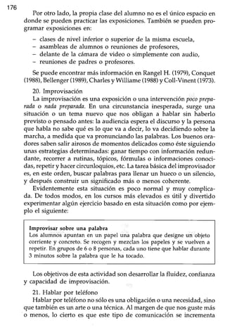 176
Por otro lado, la propia clasedel alumno no esel único espacioen
donde sepueden practicar las exposiciones.También sepueden pro-
gramar exposicionesen:
- clasesde nivel inferior o superior de la misma escuela,
- asambleasde alumnos o reunionesde profesores,
- delante de la cámarade video o simplementecon audio,
- reuniones de padres o profesores.
Sepuede encontrar más información en Rangel H. (1979),Conquet
(1988),Bellenger(1989),Charlesy Williame (1988)y Coll-Vinent (1979.
20. Improvisación
La improvisación esuna exposicióno una intervención pocoprepa-
rada o nadaprEarada. En una circunstancia inesperada,surge una
situación o un tema nuevo que nos obligan a hablar sin haberlo
previsto o pensadoantes:la audienciaesperael discursoy la persona
que habla no sabequé eslo que va a decir,lo va decidiendo sobrela
marcha,a medida que va pronunciando las palabras.Los buenosora-
doressabensalir airososde momentosdelicadoscomo éstesiguiendo
unas estrategiasdeterminadas:ganar tiempo con información redun-
dante, recorrer a rutinas, tópicos, fórmulas o informaciones conoci-
das,repetir y hacercircunloquios, etc.La tareabásicadel improvisador
es,en esteorden, buscar palabras para llenar un hueco o un silencio,
y despuésconstruir un significado más o menos coherente.
Evidentemente esta situación es poco normal y muy complica-
da. De todos modos, en los cursos más elevadoses útil y divertido
experimentaralgún ejerciciobasadoen estasituacióncomo por ejem-
plo el siguiente:
Improvisar sobre una palabra
Los alumnos apuntan en un papel una palabra que designe un objeto
corriente y concreto.Se recogeny mezclan los papelesy se vuelven a
repetir. En grupos de 6 o 8 personas,cadauno tiene que hablar durante
3 minutos sobre la palabra que le ha tocado.
Los objetivosde estaactividad sondesarrollarla fluidez, confianza
y capacidadde improvisación.
21. Hablar por teléfono
Hablar por teléfonono sóloesuna obligacióno una necesidad,sino
que tambiénesun arteo una técnica.Al margende que nosgustemás
o menos, lo cierto es que este tipo de comunicación se incrementa
 