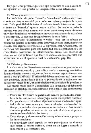 179
Hay que tener presenteque estetipo de lectura seusa a vecesco-
mo ejercicio de una prueba de Lengua, entre otras actividades.
23. Vídeo y casete
La posibilidad de poder "verse" o "escucharse"a distancia,como
si se fuera otro, es esencialpara poder corregirse y mejorar la expre-
sión.Da la posibilidad de tratar eI parlamento o la intervención como
si fuera un "borrador" que sepuede rectificar. Sepuede recordar la
primera vez que oímosnuestravoz en un cassetteo que nosvimos en
un üdeo doméstico: normalmente provoca sensacionesde extrañeza
y de sorpresa,ya que nos imaginrábamosde otra forma.
En el apartado "Magnetófono y video", pá9. 1,1,6se esbozaun
panoramageneralde recursospara aprovecharestosinstrumentos en
el aula, con algunas referencias a la expresión oral. Obviamente, los
ejerciciosmás rentablespara estahabilidad son las grabacionesy los
comentarios posteriores de intervenciones orales. Los criterios de
observación que se tienen que tener en cuenta son los generalesque
se encuentranen el apartado final de evaluaciórypá9. 185.
24. Debatesy discusiones
Los debatesy las discusionesson conversacionesorganizadasso-
bre un temacontrovertido y conun discurso claramenteargumentativo.
Sonmuy habitualesenclase,ya sede una maneraespontáneay anár-
quica,o másplanificada.El origen dbl debatepuedeserreal (unacues-
tión polémica, un incidente que seha planteado en la escuela)o Pre-
parado (un juego de rol, una simulación o una solución de problema).
Del mismo modo que en la exposiciórLvalela penaque el debateo la
discusión seplanifique meticulosamente.Por lo tanto, seráconveniente:
- Formalizar los turnos de palabrade maneraque todoslosmiem-
brosdela clasepuedanhablary que nadiemonopoliceel debate.
- Dar papelesdeterminados a algunos alumnos: moderador, aPun-
tador de incorrecciones y errores, evaluador, controlador del
tiempo, apuntador de argumentos,observador,etc.Los mismos
alumnos pueden encargarsede conducir el debate, si previa-
mente se han definido las tareas;
- Dejar tiempo y documentaciónpara que los alumnos preparen
las intervenciones.
- Sepuedejugar con el espaciodel aula:poner juntos los alumnos
que tienen la misma opinión, situar en un lugar destacado al
moderador y al corrector, etc.
 