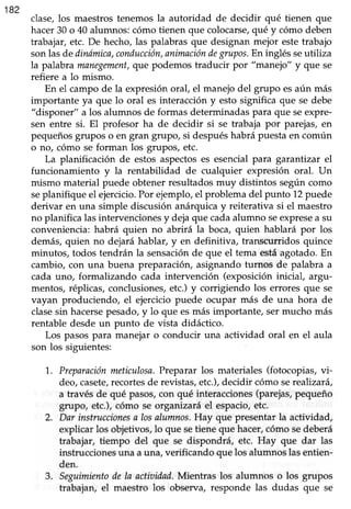 182
clase,los maestrostenemosla autoridad de decidir qué tienen que
hacer30 o 40 alumnos:cómo tienen que colocarse,qué y cómo deben
trabajar,etc. De hecho,las palabrasque designan mejor estetrabajo
sonlasde dinómica,conducción,animacióndegrupos.En inglésseutiliza
la palabra manegement,que podemos traducir por "manejo" y que se
refiere a lo mismo.
En el campo de la expresiónoral, el manejodel grupo esaún más
importante ya que lo oral es interaccióny esto significa que se debe
"disponer" a los alumnos de formas determinadaspara que seexpre-
sen entre si. El profesor ha de decidir si se trabaja por parejas,en
pequeñosgrupos o en gran grupo, si despuéshabrá puestaen común
o no, cómo se forman los grupos, etc.
La planificación de estos aspectoses esencialpara garantizar el
funcionamiento y la rentabilidad de cualquier expresión oral. Un
mismo material puede obtenerresultadosmuy distintos segúncomo
seplanifique el ejercicio.Por ejemplo,el problema del punto 12puede
derivar en una simple discusión anárquicay reiterativa si el maestro
no planifica lasintervencionesy dejaque cadaalumno seexpresea su
conveniencia:habrá quien no abrirá la boca, quien hablará por los
demás, quien no dejará hablar, y en definitiva, transcurridos quince
minutos, todos tendrán la sensaciónde que el tema estáagotado.En
cambio, con una buena preparación, asignando turnos de palabra a
cada uno, formalizando cada intervención (exposicióninicial, argu-
mentos, réplicas,conclusiones,etc.)y corrigiendo los errores que se
vayan produciendo, el ejerciciopuede ocupar más de una hora de
clasesin hacersepesado,y lo que esmás importante, sermucho más
rentable desdeun punto de vista didáctico.
Los pasospara manejar o conducir una actividad oral en el aula
son los siguientes:
1,. Preparaciónmeticulosa.Prcparar los materiales (fotocopias,vi-
deo,casete,recortesde revistas,etc.),decidir cómo serealizará,
a través de qué pasos,con qué interacciones(parejas,pequeño
Brupo, etc.),cómo se organizará el espacio,etc.
2. Dar instruccionesa losalumnos.Hay que presentarla actividad,
explicar los objetivos,lo que setiene que hacer,cómo sedeberá
trabajar, tiempo del que se dispondrá, etc. Hay que dar las
instruccionesuna auna, verificando quelos alumnoslasentien-
den.
3. Seguimientodela actiaidad.Mientras los alumnos o los grupos
trabajan,el maestro los observa, responde las dudas que se
 