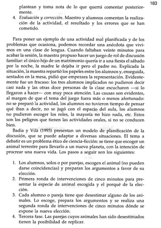183
plantean y toma nota de lo que querrá comentar posterior-
mente.
4. Eaaluacióny corrección.Maestro y alumnos comentanla reahza-
ción de la actividad, el resultado y los errores que se han
cometido.
Para poner un ejemplo de una actiüdad mal planificada y de los
problemas que ocasiona,podemos recordar una anécdotaque vivi-
mos en una clase de lengua. Cuando faltaban veinte minutos para
acabarla sesióryla maestrapropuso hacerun juegode rol de discusión
familiar: el único hijo de un matrimonio quería ir auna fiesta el sábado
por la noche, la madre le dejaba ir pero el padre no. Explicada la
sihración,la maestrarepartió lospapelesentrelos alumnosy, enseguida,
sentadosen la mesa,pidió que empezara la representación.Evidente-
mente fue un fracaso:los tres alumnos implicados no pudieron decir
casi nada y las otras doce personasde la clase escucharon-si lo
llegaron a hacer- con muy poca atención.Las causasson evidentes,
al margen de que el tema del juego fuera más o menos afortunado:
no sepreparó la actividad, los alumnos no tuvieron tiempo de pensar
qué iban a decir, no se jugó con el espacio del aula, los alumnos
no pudieron escoger los roles, la mayoría no hizo nada, etc. Estos
son los peligros que tienen las actividades orales,si no se conducen
bien.
Badia y Vilá (1993)presentan un modelo de planificación de la
discusión, que se puede adaptar a diversas situaciones.El tema a
debatir esun problema ético de ciencia-ficción: setiene que escogerun
animal terrestrepara llevarlo a un nuevo planeta,con la intención de
procrear una nueva vida. Los pasosa seguir son los siguientes:
1. Los alumnos,soloso por parejas,escogenel animal (no pueden
darse coincidencias)y preparan los argumentos a favor de su
elección.
2. Primera ronda de intervencionesde cinco minutos para pre-
sentar la especiede animal escogiday el porqué de la elec-
ción.
3. Cada alumno o parejatiene que desestimaralguno de los ani-
males. Lo escoge,prepara los argumentos y se realiza una
segunda ronda de intervenciones de cinco minutos dónde se
expone la nueva elección.
4. Tercerafase.Las parejascuyos animales han sido desestimados
tienen la posibilidad de replicar.
 