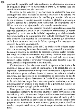 188
pruebas de expresión oral más modernas, los alumnos se examinan
en pequeños grupos y se interaccionan entre sí, al tiempo que los
examinadores escuchan sin intervenir.
Respectode los criterios y los baremos de eaaluación,hay que
distinguir dos líneasbásicas:los sistemasanalíticoso de bandas (ya
que suelenpresentarseen forma de parrilla), que puntúan cadaaspec-
to por separado,o los sistemasmás sintéticoso globales,que asocian
un nivel general de la lengua a una caüficación. En las páginas 186y
187se reproduce un ejemplo de cada uno de estossistemas.
En primer lugar, los dos baremoscoinciden a grandesrasgosen los
aspectosesencialesa evaluar: en la distinción entre fluidez (o fuerza
expresiva) y corrección, en la facilidad expresiva y en el dominio de
la pronunciación y de la gramática. Con todo, la parrilla de Vilá pone
más atención a los aspectosde la corrección, mientras que el baremo
de la Junta se centra más en la fluidez (¡aunque los dos aspectos
merecen la misma puntuación!).
En el sistema analítico (Vil4, 1991)se analiza cada aspecto expre-
sivo por separado y la nota esla suma del conjunto de los apartados.
La ventaja principal de estetipo de baremos esque sesuelenconside-
rar todos los aspectosevaluables. En cambio, también tiene algunos
inconvenientes: a veces es difícil decidir en qué lado va el error;
también esfácil contar el error dos vecesen bandas distintas y, por 1o
tanto, penalizar injustamente al examinando.
Contrariamente, los sistemas sintéticos apelan sobre todo a la
impresión general que causa el examinando, a la globalidad de su
expresión. Aparentemente puede parecer que son más subjetivos que
los anteriores, pero también tienen en cuenta los mismos criterios
concretos, que aparecen en las descripciones de cada nota: se puede
ver el ejemplo de la junta Permanentde Catalá.El mayor inconvenien-
te de este sistema es que los enores no quedan anotados y se hace
difícil realizar un anáüsis o una revisión de la prueba. En cambio, es
mucho más rápida y ágtl que la analítica.
Estas pruebas son el sistema más fiable y completo de evaluar
la capacidad expresiva de nuestros alumnos. Sería conveniente que
cadachico y cadachica tuviera la oportunidad de ser evaluado de es-
ta manera como mínimo una o dos veces por año, al inicio y al fi-
nal de curso. También es cierto que se necesita mucho tiempo para
preparar una evaluación de esta manerar p€ro se puede planificar
con los compañeros de área y el beneficio que se obtiene es indiscu-
tible.
 