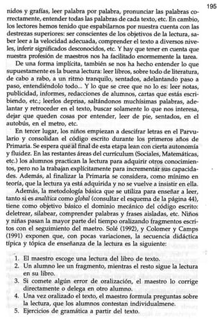 195
nidos y grafias,leer palabra por palabra,pronunciar las palabrasco-
rrectamente,entendertodaslaspalabrasde cadatexto,etc.En cambio,
los lectoreshemos tenido que espabilarnos por nuestra cuenta con las
destrezassuperiores:serconscientesde los objetivosde la lectura,sa-
ber leer a la velocidad adecuada,comprenderel texto a diversosnive-
les,inferir significadosdesconocidos,etc.Y hay que tener en cuentaque
nuestra profesión de maestrosnos ha facilitado enornemente la tarea.
De una forma implícita, también senos ha hecho entender lo que
supuestamenteesla buenalectura:leerlibros, sobretodo de literatura,
de cabo a rabo, a un ritmo tranquilo, sentados, adelantando paso a
paso,entendiéndolo todo... Y lo que se creeque no lo es:leer notas,
publicidad, informes, redaccionesde alumnos, cartasque estásescri-
biehdo, etc.; leerlos deprisa, saltándonos muchísimas palabras, ade-
lantar y retroceder en el texto, buscar solamente lo que nos interesa,
dejar que queden cosaspor entender, leer de pie, sentados,en el
autobtls, en el metro, etc.
En tercer lugar, los niños empiezan a descifrar letras en el Parvu-
lario y consolidan el código escrito durante los primeros años de
Primaria.Seesperaqueal final de estaetapaleanconciertaautonomía
y fluidez. En las restantesáreasdel currículum (Sociales,Matemáticas,
etc.) los alumnos practican la lectura para adquirir otros conocimien-
tos, pero no la trabajan explícitamente para incrementar suscapacida
des. Además, al finalizar la Primaria se considera,como mínimo en
teoría, que Ia lectura ya estáadquirida y no sevuelve a insistir en ella.
Además, la metodología básica que se utiliza para enseñar a leer,
tanto si esanalíticacomoglobal(consultarel esquemade la página 44),
tiene como objetivo básico el dominio mecánico del código escrito:
deletrear, silabear, comprender palabras y frases aisladas, etc. Niños
y niñas pasan la mayor parte del tiempo oralizando fragmentos escri-
tos con el seguimiento del maetro. SoIé(1992),y Colomer y Camps
(1991)exponen que, con pocas variaciones, la secuenciadidáctica
típica y tópica de enseñanzade la lectura es la siguiente:
i. El
-"urtro
escogeuna lectura del libro de texto.
2. Un alumno lee un fragmento, mientras el resto sigue la lecfura
en su libro.
3. Si comete algún error de oralización, el maestro lo corrige
directamente o delega en otro alumno.
4. Una vez orahzado el texto, el maestro formula preguntas sobre
la lectura, que los alumnos contestan individualmene.
5. Ejerciciosde gramática a partir del texto.
 