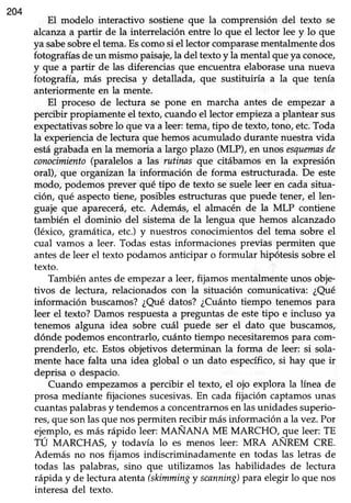 204
El modelo interactivo sostiene que la comprensión del texto se
alcanzaa partir de la interrelación entre lo que el lector lee y lo que
ya sabesobreel tema.Escomosi el lectorcomparasementalmentedos
fotografíasde un mismo paisaje,la del textoy la mental queya conoce/
y que a partir de las diferenciasque encuentraelaboraseuna nueva
fotografía, más precisa y detallada, que sustituiría a la que tenía
anteriormente en Lamente.
El proceso de lectura se pone en marcha antes de empezar a
percibir propiamente el texto, cuando el lector empieza a plantear sus
expectativassobrelo que va a leer:tema,tipo de texto,tono, etc.Toda
la experienciade lectura que hemosacumulado durante nuestravida
estágrabadaen la memoria a largo plazo (MLP), en unos esquemasde
conocimiento(paralelos a las rutinas que citábamos en la expresión
oral), que organizan Ia información de forma estrucfurada. De este
modo, podemos prever qué tipo de texto se suele leer en cada sifua-
ción, qué aspecto tiene, posibles estructuras que puede tener, el len-
guaje que aparecerá,etc. Además, el almacén de la MLP contiene
también el dominio del sistemade la lengua que hemos alcanzado
(léxico, gramática, etc.) y nuestros conocimientosdel tema sobre el
cual vamos a leer. Todas estas informaciones previas permiten que
antes de leer el texto podamos anticipar o formular hipótesis sobre el
texto.
También antesde empezara leer,fijamos mentalmenteunos obje-
tivos de lectura, relacionadoscon la situación comunicativa: ¿Qué
información buscamos?¿Qué datos? ¿Cuántotiempo tenemos para
leer el texto? Damos respuestaa preguntas de estetipo e incluso ya
tenemos alguna idea sobre cuál puede ser el dato que buscamos,
dónde podemos encontrarlo, cuánto tiempo necesitaremospara com-
prenderlo, etc. Estos objetivos determinan la forma de leer: si sola-
mente hace falta una idea global o un dato específico,si hay que ir
deprisa o despacio.
Cuando empezamosa percibir el texto, el ojo explora la línea de
prosa mediante fijacionessucesivas.En cada fijación captamosunas
cuantaspalabras y tendemos a concentrarnosen las unidades superio-
res,que son las que nos permiten lecibir más información a la vez. Por
ejgmplo, esmás rápido leer: MANANA ME MARCHO,_queleer: TE
TU MARCHAS, y todavía lo es menos leer: MRA ANREM CRE.
Además no nos fija*or indiscriminadamente en todas las letras de
todas las palabras, sino que utilizamos las habilidades de lectura
rápida y de lecturaatenta(skimmingy scanning)para elegir lo que nos
interesa del texto.
 