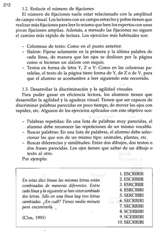 212
1.2.Reducir el número de fijaciones
El número de fijaciones suele estar relacionado con la amplitud
decampovisual. Loslectoresconun campo estrechoy pobre tienen que
realizar másfijacionespara leerlo mismo queleenlosexpertosconunas
pocas fijaciones amplias. Además, a menudo las fijaciones no siguen
el camino más rápido de lectura. Los ejercicios más habituales son:
- Columnas de texto: Como en el punto anterior.
- Slalom:Fijarsesolamenteen la primera y la última palabra de
cada línea, de manera que los ojos se deslizan por la página
como si hicieran un slalom con esquís.
- Textosen forma de letra Y, Z o V: Como en las columnas pa-
ralelas,el texto de la página tiene forma de Y, de Z o de V, para
que el alumno se acostumbrea leer siguiendo esterecorrido.
1.3.Desarrollar la discriminación y la agilidad visuales
Para poder ganar en eficiencia lectora, los alumnos tienen que
desarrollar la agilidad y la agadezavisual. Tienen que ser capacesde
discriminar palabras parecidas en poco tiempo, de mover los ojos con
rapidez, etc. Algunos de los ejercicios aplicados con esteobjetivo son:
- Palabras repetidas: En una lista de palabras muy parecidas, el
alumno debe reconocer las repeticiones de un mismo vocablo.
- Buscarpalabras: En una lista de palabras, el alumno debe selec-
cionar las que son de un mismo tipo: animales, plantas, etc.
- Buscar diferencias y similitudes: Entre dos dibujos, dos textos o
dos frasesparecidas.Los ojos tienen que saltar de un dibujo o
texto al otro.
Por ejemplo:
En estasdiezlíneaslasmismasletrnsestán
combinadasde manerasdiferentes.Entre
cadalíneaylasiguimtesehnnintercambiado
dosletras.Sóloen una líneahaytresletras
cambiadas.¿Encuál?Tienesmediominuto
paraencontraila.,
(Clos, 1991)
1.ESCRIBIR
2.ESCRBIIR
3.ESRCBIIR
4.ESRCBIRI
5.SERCBIRI
6.SECRBIRI
7.SECRRBII
8.SCERRBII
9.SCERRIBI
10.SECRRIBI
 