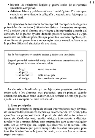 o Inducir las relaciones lógicas y gramaticales de estructuras
219
sintácticas complejas.
. Adivinar letras y palabras oscuraso ininteligibles. Por ejemplo,
cuando no se entiende la caligrafía o cuando una fotocopia ha
saüdo mal.
Los ejerciciosde inferenciahacenespecialhincapié en las lagunas
potenciales de un texto (dificultades léxicas, fragmentos complejos,
etc.) y exigen que el alumno searriesgue a interpretarlas a partir del
contexto. Se le puede ayudar dándole posibles soluciones a elegr,
marcando las pistas importantes que permiten formular hipótesis, etc. ,
A continuación presentamosun ejemplo menos conocido,basadoen
la posible dificultad sintácticade una frase.
Leela frase siguientey relncionasujetosy aerboscon una flecha:
forge el perro del vecino del amigo del cual come caramelossalta de
alegrla porque ha encontrado una pelota.
|orge come caramelos
el perro
el vecino salta de alegrla
el amigo ha encontrado una pelota
La sintaxis subordinada y compleja suele presentar problemas,
sobre todo a los alumnos más pequeños, que se pierden cuando
encuentranuna frasecomola anterior.Un ejerciciode esteüpo puede
ayudarles a recuperar el-hilo del sentido.
6. Ideas principales
Un lector experto escapaz de extraer informaciones muy diversas
de un mismo texto:lasideasesenciales,su ordenaciórulos detalles,los
ejemplos, las presuposiciones,el punto de vista del autor sobre el
tema, etc. Cualquier texto escrito vehicula información a distintos
niveles y los alumnos deben estar preparadospara captar cualquier
dato, sea al nivel que sea, según sus objetivos de la lectura. Esto
significa que tienen que poder comprender las ideasprincipales,pero
también la estructurao la formadel texto, así como leerentrelíneas,
según convenga.
 