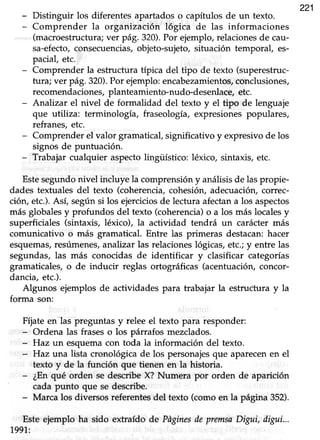 221
- Distinguir los diferentes apartados o capítulos de un texto.
- Comprender la organización lógica de las informaciones
(macroestructura; ver pá9. 320).Por ejemplo, relaciones de cau-
sa-efecto,consecuencias,objeto-sujeto,situación temporal, es-
pacial, etc.
- Comprender la estructura típica del tipo de texto (superestruc-
tura; ver pá9.320).Por ejemplo:encabezamientos,conclusiones,
recomendaciones,planteamiento-nudo-desenlace,etc.
- Analizar el nivel de formalidad del texto y el tipo de lenguaje
que utiliza: terminología, fraseología, expresiones populares,
refranes, etc.
- Comprender el valor gramaücal, significativo y expresivo de los
signos de puntuación.
- Trabajar cualquier aspectolingüístico: léxico, sintaxis, etc.
Estesegundo nivel incluye la comprensión y análisis de las propie-
dades textuales del texto (coherencia, cohesiór¡ adecuación, correc-
ción, etc.).Así, segúnsi los ejerciciosde lecfura afectana los aspectos
más globales y profundos del texto (coherencia)o a los más locales y
superficiales (sintaxis, léxico), la acüvidad tendrá un carácter más
comunicativo o más gramatical. Entre las primeras destacan: hacer
esquemas,resúmenes,analizar las relaciones lógicas, etc.; y entre las
segundas, las más conocidas de identificar y clasificar categorías
gramaticales,o de inducir reglas ortográficas (acentuación,concor-
dancia, etc.).
Algunos ejemplos de actividades para trabajar la estructura y la
forma son:
Fíjate en las preguntas y relee el texto para responder:
- Ordena las frases o los piárrafos mezclados.
- f{az un esquema con toda la información del texto.
- Haz una lista cronológica de los personajesque aparecenen el
texto y de la función que tienen en la historia.
- ¿Enqué orden se describeX? Nrrmera por orden de aparición
cada punto que se describe.
- Marca los diversos referentes del texto (como en la página 352).
Este ejemplo ha sido extraído de PñginesdepremsaDigui, digui...
1991,:
 
