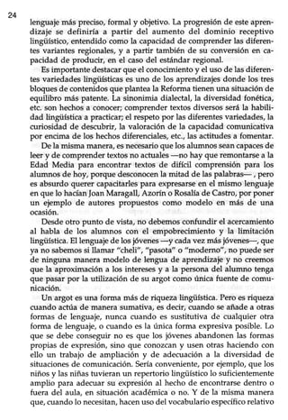 24
lenguajemás preciso,formal y objetivo. La progresión de esteapren-
dizaje se definiría a partir del aumento del dominio receptivo
lingiiístico, entendido como la capacidadde comprender las diferen-
tes variantes regionales,y a partir también de su conversión en ca-
pacidad de producir, en el caso del estándar regional.
Esimportante destacarque el conocimiento y el uso de las diferen-
tes variedadeslingüísticas es uno de los aprendizajesdonde los tres
bloques de contenidos que plantea la Reforma tienen una situación de
equilibro más patente.La sinonimia dialectal,la diversidad fonética,
etc. son hechosa conocer;comprender textos diversos serála habili-
dad tingüística a practicar; el respeto por las diferentes variedades, la
curiosidad de descubrir, la valoración de la capacidad comunicativa
por encimade los hechosdiferenciales,etc.,las actitudesa fomentar.
De la misma manera, esnecesarioque los alumnos seancapacesde
leer y de comprender textos no actuales-no hay que remontarse a la
Edad Media para encontrar textos de difícil comprensión para los
alumnos de hoy, porque desconocenla mitad de las palabras- r p€ro
es absurdo querer capacitarles para expresarseen el mismo lenguaje
en que lo hacíanJoanMaragall, Azorín o Rosalíade Castro,por poner
un ejemplo de autores propuestos como modelo en más de una
ocasión.
Desdeotro punto de vista, no debemosconfundir el acercamiento
al habla de los alumnos con el empobrecimiento y la limitación
ling{ística. El lenguaje de los jóvenes-y cadavez másjóvenes-, que
ya no sabemossi llamar "cheli", "pasota" o "moderno", no puede set
de ninguna manera modelo de lengua de aprendizaje y no creemos
que la aproximación a los interesesy a la persona del alumno tenga
que pasar por la utilización de su argot como única fuente de comu-
nicación.
Un argot esuna forma más de nqrrcza lingifistica. Pero esriqueza
cuando actúade manera sumativa, esdecir, cuando seañadea otras
formas de lenguaje, nunca cuando es sustitutiva de cualquier otra
forma de lenguaje o cuando es la única forma expresiva posible. Lo
que se debe conseguir no es que los jóvenes abandonen las formas
propias de expresión,sino que conozcany usen otras haciendo con
ello un trabajo de ampliación y de adecuación a la diversidad de
situaciones de comunicación. Seríaconveniente, por ejemplo, que los
niños y las niñas tuvieran un repertorio lingüístico 1osuficientemente
amplio para adecuar su expresión aI hecho de encontrarse dentro o
fuera del aula, en situación académica o no. Y de la misma manera
que,cuandolo necesitaryhacenuso del vocabularioespecíficorelativo
 