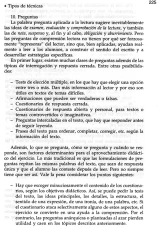 225
. Tipos de técnicas
10.Preguntas
La palabra pregunta aplicada a la lectura sugiere inevitablemente
las ideas de examen,eoaluacióny comprobacióndela lectara,y también
las de nota,susputsoy, al fin y al cabo,obligacióny abunimicnto.Pero
las preguntas de comprensión lectora no tienen por qué ser forzosa-
mente "represoras" del lector, sino que, bien aplicadas, ayudan real-
mente a leér a los alumnos, a construir el senüdo del escrito y a
desarrollar estrategiasespecíficas.
En primer lugar, eústen muchas clasesde preguntas ademásde las
típicas de interrogación y respuestacerrada.Entre-otras posibilida-
des:
- Testsde elecciónmúltiple, en los que hay que elegir una opción
entre tres o más. Dan más información al lector y por eso son
útiles en téxtos de temas difíciles.
- Affu:rracionesque pueden ser verdaderas o falsas.
- Cuestionarios de respuesta cerrada.
- Cuestionarios de respuesta abierta y personal, para textos o
temas controvertidos o imaginaüvos.
- Preguntas intercaladas en el texto, qu'ehay que responder antes
de seguir leyendo.
- Frasesdel texto para ordenar, completar, corregir, etc. según la
información del texto.
Además, lo que se pregunta, cómo se pregunta y cuándo se res-
ponde, son factores determinantes para el aprovechamiento didácti-
co del ejercicio.Lo más tradicional es que las formulaciones de pre-
guntas repitan las mismas palabras del texto, que sean de respuesta
única y que el alumno las conteste depués de leer. Pero no siempre
üene que ser así.Vale la pena considerarlos puntos siguientes:
- Hay que escogerminuciosamente el contenido de los cuestiona-
rios, según los objetivos didácücos. Así, se puede pedir la tesis
del texto, las ideas principales, los detalles, la estructura, el
sentido de una expresióry de una ironía, de una palabra, etc. Si
el cuestionario atacaselecüvamentealguno de estosaspectos,el
ejercicio se convierte en una ayuda a la comprensión. Por el
contrario, las preguntas anárquicas o planteadas al azar pierden
utilidad y caen en los tópicos descritos anteriormente.
 
