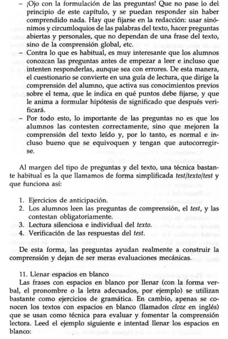 - ¡Oio con la formulación de las preguntas! Que no pase lo del
principio de este capítulo, y se puedan responder sin haber
comprendido nada. Hay que fijarse en la redacción:usar sinó-
nimos y circumloquios de laspalabrasdel texto,hacerpreguntas
abiertasy personales,que no dependan de una frase del texto,
sino de la comprensión global, etc.
- Contra lo que es habitual, es muy interesanteque los alumnos
conozcan las preguntas antes de empezar a leer e incluso que
intenten responderlas/aunque seacon errores.De estamanera/
el cuestionario seconvierte en una guía de lectura, que dirige la
comprensióndel alumno, que activa susconocimientosprevios
sobre el tema, que le indica en qué puntos debe fijarse, y que
le anima a formular hipótesis de significado que despuésveri-
hcará.
- Por todo esto, lo importante de las preguntas no es que los
alumnos las contesten correctamente, sino que mejoren la
comprensión del texto leído y, por lo tanto, es normal e in-
cluso bueno que se equivoquen y tengan que autocorregir-
se.
Al margen del tipo de preguntas y del texto, una técnica bastan-
te habitual es la que llamamos de forma simplificada testltextoltesty
que funciona así:
1. Ejerciciosde anticipación.
2. Los alumnos leen las preguntas de comprensión,el test,y las
contestanobligatoriamente.
3. Lectura silenciosa e individual del texto.
4. Verificación de las respuestasdel test.
De esta forma, las preguntas a¡idan realmente a construir la
comprensión y dejan de ser meras evaluaciones mecánicas.
11.Llenar espaciosen blanco
Las frases con espaciosen blanco por llenar (con la forma ver-
bal, el pronombre o la letra adecuados, por ejemplo) se utilizan
bastante como pjercicios de gramática. En cambio, apenas se co-
nocen los textos con espaciosen blanco (llamados clozeen inglés)
que se usan como técnica para evaluar y fomentar la comprensión
lectora. Leed el ejemplo siguiente e intentad llenar los espaciosen
blanco:
 