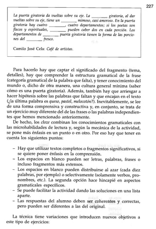 227
La puertagiratoriaila r¡ueltassobresu eje.La _ giratoria,al dar
r¡ueltassobresu eie,tieneun _mimoso, casiannroso.En la puerta
giratoria hay cuatro cuatro departamentos;si los poetasson
flacosy espirituales, puedencaberdos en cadaporción. Los
departamentosde_ puertagiratoria tienenla formade lasporcio-
nesilel _ fresco.
Camilo |osé Cela: Caféde artistas.
Para hacerlo hay que captar el significado del fragmento (tema,
detalles), hay que comprender la estructura gramatical de la frase
(categoríagramaticalde la palabraque falta),y tenerconocimientodel
mundo o, dicho de otra manera, una cultura general mínima (saber
cómo esuna puerta giratoria). Además, también hay que arriesgara
hacerhipótesissobrelas palabrasque faltan y que encajanen el texto
(¿laúltima palabraesqueso,pastel,melocotón?).Inevitablemente,selee
de una forma comprensivay construclva y, en conjunto, setrata de
un ejerciciomuy diferentedel de lasfraseso laspalabrasindependien-
tes que hemos mencionado anteriormente.
De hecho,los clozecombinan los conocimientosgramaticalescon
las microhabilidadesde lectura y, según la mecánicade la actividad,
sepone más énfasisen un punto o en otro. Por esohay que tener en
cuenta los siguientespuntos:
- Huy que utilizar textos completos o fragmentos significativos, si
se quiere poner énfasisen la comprensión.
- Los espaciosen blanco pueden ser letras, palabras, frases o
incluso fragmentos más extensos.
- Lps espaciosen blanco pueden distribuirse al azar (cada diez
palabras,por ejemplo)o selectivamente(solamenteverbos,pro-
nombres, etc.). La segunda opción hace hincapié en aspectos
gramaticalesespecíficos.
- Sepuede facilitar la actividad dando las solucionesen una lista
aparte.
- Las respuestasdel alumno deben ser coherentesy correctas,
pero pueden ser diferentesa las del original.
La técnica tiene variaciones que introducen nuevos objetivos a
estetipo de ejercicios:
 