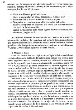 230
señales,etc. La respuestadel ejercicio puede ser verbal (esquema,
resumen, cuadro) o no verbal (dibujo, maPa,movimiento, etc.).Algu-
nos ejemplos de esta técnica son:
- Hacer un dibujo a partir del texto.
- Hacer o completar un cómic ftocadillos, viñetas, etc.)
- Hacer señalesy marcar rutas en planos y maPas.
- Completar un cuadro o una tabla con datos del texto.
- Hacer o completar un esquema del texto, con un resurnen es-
tructural de la información.
- Seguir instruccionespara hacer alguna actividad (dibujos, mo-
vimientos, juegos,etc.)
Una uülidad bastante interesante de esta técnica es trabajar la
información explícita y la estructura del texto. Si los alumnos tienen
que hacerun esquemadel contenido textual, inevitablemente tendrán
quediferenciarlosapartadosy.ánalizarsusrelacioneslógicas.Colomer
y Camps (1991)ofrecenejemplos de estatécnica.
14.Marcar el texto
Hacer una señalsobreuna página con un lápiz esla forma de hacer
explícito algún dato del texto.El lector puedeaplicar estatécnicapara
varios objetivos:destacardetalles,marcar una lnformación relevante,
anotar la impresión que le causaun fragmento (con signoscomo ////,
???o XXX), destacarpalabras desconocidas,resaltar algunos datos
para poderlos localizar fácilmente en otro momento, etc. Las técnicas
de marcar el texto (subrayar,separarapartados,destacar,etc.)cons-
tituyen una habilidad de estudio relacionada con la elaboración de
esquemaso de resúmenesy suelen tratarseen estetipo de cursos.
Desdeun punto de vista didáctico, marcar el texto esuna ayuda
a la lectura: de alguna manera,cuando subrayamoso marcamosuna
palabra explicitamos el proceso que se produce en nuestra mente
cuando procesamosel significado de un texto, y que normalmente no
podemosobservar.Lasseñalessonvisiblesy concretasy estopermite
trabajar didácticamente sobre ellas: el maestro puede verificar las
señales,compararlas de varios alumnos,discutirlas,etc.Además,las
señalespueden ayudar al alumno a guiar la lectura, a concretarlaen
un punto determinado del texto o a descargar la memoria de otros
aspectosa recordar. Por ejemplo, en un ejercicio de lectura, es más
operativa una instrucción del ttpo: Sgbrayala ideacentraldel texto, que
la paralela:Di cuáIesla ideadel texto.
 