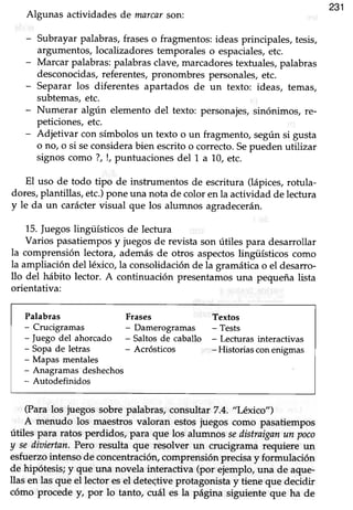 231
Algunas actividades de marcarson:
- Subrayarpalabras,fraseso fragmentos:ideas principales, tesis,
argumentos,localizadorestemporaleso espaciales,etc.
- Marcar palabras:palabrasclave,marcadorestextuales,palabras
desconocidas, referentes, pronombres personales, etc.
- Separar los diferentes apartados de un texto: ideas, temas,
subtemas,etc.
- Numerar algún elemento del texto: personajes, sinónimos, re-
peticiones, etc.
- Adjetivar con símbolos un texto o un fragmento, según si gusta
o no, o si seconsidera bien escrito o correcto. Sepueden utilizar
signos como ?, !, puntuacionesdel 1 a 10,etc.
El uso de todo tipo de instrummtos de escritura (lápices, rotula-
dores,plantillag etc.)pone una nota de color en la actividad de lectura
y le da un carácter visual que los alumnos agradecerán.
15.Juegoslingüísticos de lectura
Varios pasatiempos y juegos de revista son útiles para desarrollar
la comprensión lectora, además de otros aspectoslingiiGticos como
la ampliación del léxico,la consolidación de la gramática o el desarro-
llo del hábito lector. A conünuación presentamos una pequeña lista
orientativa:
Palabras Frases Textos
- Crucigramas Damerogramas - Tests
- fuego del ahorcado - Saltos de caballo - Lecturas interactivas
- Sopa de letras - Acrósticos -Historiasconenigmas
- Mapas mentales
- Anagramas deshechos
- Autodefinidos
(Paralos juegos sobre palabras,consultar 7.4. "Léxico")
A menudo los maestros valoran estos juegos como pasatiempos
útiles para ratos perdidos, para que los alumnos sedistraiganun poco
y sediaiertar. Pero resulta que resolver un crucigrama requiere un
esfuerzointenso de concentración,comprensión precisay formulación
de hipótesis; y que una novela interactiva (por ejemplo, una de aque-
llas en las que el lector esel deteqtive protagonista y tiene que decidir
cómo procede y, por lo tanto, cuál es la página siguiente que ha de
 