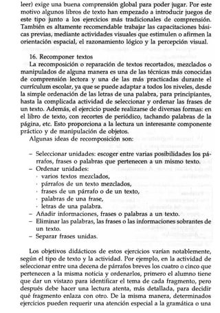 leer) exige una buena comprensión global para poder iugar. Por este
motivo algunos übros de texto han empezadoa introducir juegosde
este tipo junto a los ejercicios más tradicionales de comprensión.
También es altamente recomendable trabajar las capacitacionesbási-
casprevias,medianteactividadesvisualesque estimulen o afirmen la
orientación espacial, el razonamiento lógico y la percepción visual.
16. Recomponertextos
La recomposición o reparación de textos recortados, mezclados o
manipulados de alguna maneraesuna de las técnicasmás conocidas
de comprensión lectora y una de las más practicadas durante el
currículum escolar,ya que sepuede adaptar a todos los niveles, desde
la simple ordenaciónde las letrasde una palabra,para principiantes,
hasta la compücada actividad de seleccionar y ordenar las frases de
un texto.Además,el ejerciciopuede realizarsede diversasformas:en
el libro de texto, con recortes de periódico, tachando palabras de la
pág¡na, etc. Esto proporciona a la lectura un interesante componente
práctico y de manipulación de objetos.
Algunas ideas de recomposiciónson:
- Seleccionarunidades:escogerentre varias posibilidades los pá-
rrafos, frases o palabras que pertenecen a un mismo texto.
- Ordenar unidades:
. varios textos mezclados,
. párrafos de un texto mezclados,
. frasesde un pánafo o de un texto,
. palabrasde una frase,
. letras de una palabra.
- Añadir informaciones, frases o palabras a un texto.
- Eliminar las palabras,las fraseso las informaciones sobrantesde
un texto.
- Separar frases unidas.
Los objetivos didácticos de estosejerciciosvarían notablemente,
según el tipo de texto y la actividad. Por ejemplo, en la actividad de
seleccionarenhe una decenade párrafosbreveslos cuatro o cincoque
pertenecen a la misma noticia y ordenarlos, primero el alumno tiene
que dar un vistazo para idenüficar el tema de cada fragmento, pero
despuésdebe hacer una lecfura atenta, más detallada, para decidir
qué fragmento enlaza con otro. De la misma manera, determinados
ejercicios pueden requerir una atención especiala la gramática o una
 