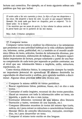 233
lectura casi correctiva. Por ejemplo, en el texto siguiente sobran seis
palabras que hay que tachar:
EI az¡iónsal{aa las seiscuarentay cinco.Le dije a él quemeilespertarua
las cinco. Me despertéa hacia las siete.Lo peor es que aseguróhaberme
llatnado.No tenín nada que haceren Acapulco,Wo se unpenó: "Yo le
llaméseñor.Yo Ie llamé."
Y las mentirasquemesacandequicio.Lehicerebotarla cabezacontrade
Ia paredhastaqueme lo quitaronde las mis manos.
Max Aub: Crfmenesejanplares
17. Comparar textos
Comparar varios textos y analizar las diferencias y las semejanzas
que presentan esuna actividad habitual en la vida cotidiana (periódi-
cos,infornies, cartas,pubücidad, etc.) y también en el mundo acadé-
mico (libros de texto, artlculos, fuentes de información diversas, pre-
paración de exámenes,elaboraciónde trabajos,etc.).Requierecapaci-
dades importantes de lectura, porque solamente a partir de una bue-
na comprensión de cada texto por separado sepodrán contrastar, sea
al nivel que sea: información básica o implícita, estilo, estructura,
repeticiones,etc.
Como técnicadidáctica básica,la comparaciónsiempre ha tenido
un importante potencial de aprendizaje. EI alumno desarrolla las
capacidadesde observación y análisis, pero aprende también a discri-
minar. Algunas ideas prácticas sobre esta técnica son:
- Comparar la misma noücia en varios periódicos.
- Buscar repeticiones (ideas, palabras, frases, etc.) en dos o más
textos.
- Contrastar el estilo (registro,recursos)de dos textos parecidos.
- Hacer un resumen con toda la información sobre un tema, sin
repetirla, a partir de dos o más textos.
- Contrastar diferentes versiones de una misma obra literaria
(narración y teatro, versiones de una leyenda, etc.).
- Comparar diferentesmuestrasde textos del mismo tipo (carta,
noticia,etc.)para extraersu estructurao característicasformales.
- Manejar libros de consulta (diccionarios, manuales, enciclope-
dias, etc.) para desarrollar un tema.
- Comparar el mismo texto escrito en dos lenguas.
 
