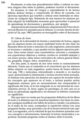 240
Finalmente, si estostres procedimientos fallan y todavía no tene-
mos ninguna idea sobre Ia palabra, podemos recurrir al diccionario.
En resumen, la clase de Lengua y especialmentela de lectura
debería dedicar tiempo a comprensión de libros de consulta, con
ejerciciosespecíficosque enseñena utilizar estosmaterialesen situa-
cionesde cualquier tipo. Solamentede estamanera los alumnos po-
drán adquirir las habilidadesnecesariaspara aprovecharel potencial
de aprendizajede diccionarios y gramáticas,por ejemplo.
Ademásdelosdiccionarioshabituales,disponemosdelPrimerdiccio-
nariodeBernaletal.pensadoparala infancia.Larevista Apuntesdeedu-
cación(ne26,sept.1987)presentaun monográficosobreel diccionario.
23. Libros de texto
A pesarde la diversidad de fuentesy materialesde lectura,seguro
que los alumnos leeráncon mayor asiduidad textosde otra clase:los
llamadoslibros de texto o manualesde cadaasignatura,estructurados
en leccioneso unidades,y que pueden incluir algunosejerciciosprác-
ticos. Estostextos tienen unaó característicasconcretasy constantes:
son exposicionesobjetivasy neutras,escritasen variedad estándary
con léxico preciso,sobretemascurricularesde cultura general(histo-
ria, geografia,lengua, física, matemáticas,etc.).
Por otra parte, la manera de leer estostextos es sustancialmente
diferente. Puestoque el contenido esel conocimientoquelos alumnos
deben adquirir en cada asignatura,suelen leersede forma reflexiva
(ver pág. 198)y meticulosa, retrocediendo a menudo y, en muchos
casos,memorizando la información o incluso muchasfrasestextuales.
Al finalizar estaoperación,los alumnos soncapacesde recordartodos
los conceptos que aparecen en el texto, o incluso pueden recitar
fragmentos extensos,pero no necesariamentehan comprendido el
significado del texto, ni lo han integrado en su red personalde cono-
cimientos previos. Es decir, según los psicólogos,en estecasono se
daría un aprendizajesignificativo, los alumnos no habrían construido
un significado.
Hay que teneren cuentaque laspropuestasdidácticasde los libros
de textoy la dinámica que los maestrosimprimen a lasclasesno siem-
pre consiguenmodificar estehábito de lecturay estudio.Losprimeros,
en el mejor de los casos,acompañanla exposición teórica con unas
preguntasfinales,muy parecidasa lasde la lecturainicial de estecapí-
tulo. Lossegundos,conla voluntad de quelos alumnosaprendannue-
vos conceptose informaciones,fomentan la lectura memorísticay su-
perficial, haciendopreguntasoralesal alumno sobrela lección.
 