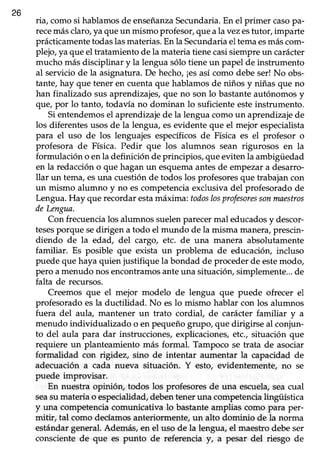 26
ria/ comosi hablamosde enseñanzaSecundaria.En el primer casopa-
recemásclaro,ya queun mismo profesor,queala vezestutor, imparte
prácticamente todaslasmaterias.En la Secundariael tema esmáscom-
plejo, ya que el tratamiento de la materia tiene casisiempre un carácter
mucho más disciplinar y la lenguasólo tieneun papel de instrumento
al servicio de la asignatura. De hecho, ¡esasí como debe ser! No obs-
tante, hay que tener en cuenta que hablamos de niños y niñas que no
han finalizado susaprendizajes,que no son lo bastanteautónomosy
que, por 1otanto, todavía no dominan lo suficiente esteinstrumento.
Si entendemosel aprendizaje de la lengua como un aprendizaje de
los diferentesusosde la lengua, esevidente que el mejor especialista
para el uso de los lenguajes específicos de Física es el profesor o
profesora de Física. Pedir que los alumnos sean rigurosos en la
formulación o en la definición de principios, que eviten la ambigüedad
en la redacción o que hagan un esquemaantesde empezar a desarro-
llar un tema,esuna cuestiónde todos los profesoresque trabajancon
un mismo alumno y no escompetenciaexclusivadel profesoradode
Lengua. Hay que recordar estamáxima; todoslosprofesoressonmnestros
deLengua.
Con frecuencia los alumnos suelenparecermal educadosy descor-
tesesporque sedirigen a todo el mundo de la misma manera,prescin-
diendo de la edad, del cargo, etc. de una manera absolutamente
familiar. Es posible que exista un problema de educacióry incluso
puede que haya quien justifique la bondad de proceder de estemodo,
pero a menudo nosencontramosanteuna situaciór¡ simplemente...de
falta de recursos.
Creemos que el mejor modelo de lengua que puede ofrecer el
profesoradoesla ductilidad. No eslo mismo hablar con los alumnos
fuera del aula, mantener un trato cordial, de carácter familiar y a
menudo individualizado o en pequeño grupo, que dirigirse al conjun-
to del aula para dar instrucciones,explicaciones,etc., situación que
requiere un planteamiento más formal. Tampoco se trata de asociar
formalidad con rigidez, sino de intentar aumentar la capacidad de
adecuación a cada nueva situación. Y esto, evidentemente, no se
puede improvisar.
En nuestra opinión, todos los profesores de una escuela,seacual
seasu materia o especialidad,debentener una competencialingiiística
y una competencia comunicativa 1obastante amplias como para per-
mitir, tal como decíamosanteriormente, un alto dominio de [a norrna
estándargeneral.Además,en el uso de la lengua,el maestrodebeser
consciente de que es punto de referencia y, a pesar del riesgo de
 