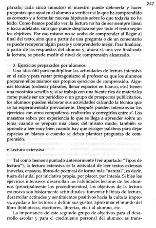 247
pátrafo, cada cinco minutos) el maestro puede detenerla y hacer
preguntas que ayuden al alumno a verificar si lo que ha comprendido
es correcto y a formular nuevas hipótesis sobre lo que todavía no ha
leído. Como hemospodido ver, la lectura no ha de sersiemprelineal
y hacia adelante,sino que puede desplazarsepor todo el texto según
los objetivos. Por eso mismo no se acabade comprender al llegar al
final del texto, sino que a partir de una pregunta o de un comentario
sepuederecuperaralgún pasajey comprenderlomejor.Parafinalizar,
a partir de las respuestasdel alumno y, ahora sí, una vez finahzada
la lectura, se puede medir el nivel de comprensión alcanzado.
3. Ejerciciospreparadospor alumnos
Una idea útil para multiplicar las actividadesde lectura intensiva
en el aula y para restar protagonismo al profesor esque los alumnos
preparen ellos mismos sus propios ejerciciosde comprensión.Algu-
nas técnicas(ordenar párrafos, llenar espaciosen blanco, etc.)tienen
una mecánicasencilla y, si setrabaja con una fuente rica de materiales
como puede serun periódico o un grupo de prospectospublicitarios,
los alumnos pueden elaborarsusactividadescalcandola técnicaque
se ha experimentado previamente. Después pueden intercanviar los
ejercicios con otros compañeros, realizarlos y corregirlos entre sí. Los
maestros saben por experiencia lo que se llega a aprender sobre un
tema cuando se prepara una clase; del mismo modo, también se
aprendea leer muy bien cuando hay que escogerpalabraspara dejar
espacios en blanco o cuando se deben plantear preguntas de com-
prensión.
o Lectura extensiva
Tal como hemosapuntado anteriormente(ver apartado "Tipos de
lectura"), la lectura extensiva es la actividad de leer textos extensos
(novelas,ensayos,libros de poemas)de forma más "natural", esdecir,
fuera del aula,por iniciativa propia, por placer,por interés.Sibien los
ejerciciosintensivos desarrollan las habilidades lectorasde los alum-
nos (principalmente los procedimientos), los objetivos de la lectura
extensiva son básicamenteactitudinales: fomentar hábitos de lectura,
desarrollar actitudes y sentimientos positivos hacia la cultura impre-
sa,ayudar a los lectoiesa definir suigustos, aproximar el mundo del
libro (bibliotecas,escritores,librerías, etc.) al alumno, etc.
La importancia de este segundo grupo de objetivos para el desa-
rrollo escolar y para el crecimiento personal del alumno, es hans-
 