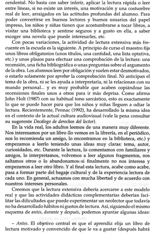 cendental.No bastacon saberinferir, aplicar la lectura rápida o leer
entre líneas, si no existe un interés, una motivación y una costumbre
real de leer, arraigadosen las actitudes profundas del alumno. Para
poder convertirse en buenos lectores y buenos usuarios del papel
impreso, los niños y niñas tienen que acostumbrarse a tocar libros, a
üsitar una biblioteca y sentirse seguros y a gusto en ella, a saber
escogeruna novela que puede interesarles,etc.
Con pocas variaciones, la actividad de lectura extensiva más fre-
cuenteen la escuelaesla siguiente. A principio de curso el maestro fija
unos libros obligatorios(unostífulos, una cantidad,una üstaoptativa,
etc.)y unos plazospara efectuaruna comprobaciónde la lectura:una
recensión,una ficha bibliográhca o unas preguntas sobreel argumento
dela obra.Losalumnos leenpor obligación y suelenestardesmotivados,
o estarlo solamente por aprobarla comprobación final. Ni anticipan el
tema de la obra, ni seles ayuda a interpretarla, ni la relacionan con su
mundo personal... y es muy probable que acaben copiándose las
recensionesfinales unos a otros para ir más deprisa. Como afuma
John Holt (1987)con su habitual tono sarcástico,estoesexactamente
lo que se puede hacer para que los niños y niñas lleguen a odiar la
lectura. Recientemente,Pennac(1992),ha desarrolladola misma idea
en el contexto de la actual cultura audiovisual (vale la pena consultar
su sugerente Decólogodederechosdel lector).
En la vida reaf los adultos leemosde una manera muy diferente.
Nos interesamospor un libro (lo vemosen la librería, en el periódico,
nos lo recomienda un amigo, lo encont¡amos en la biblioteca, etc.) y
empezamosa leerlo teniendo unas ideas muy claras: tema, autor,
curiosidades,etc.Durante la lectura, lo comentamoscon familiares y
amigos, lo interpretamos, volvemos a leer algunos fragmentos, nos
saltamos otros o lo abandonamosrsi finalmente no nos interesa y
empezamosa leer otro libro. Y al final estalectura,acabecomo acabe,
pasa a formar parte del bagaje cultural y de la experiencia lectora de
cada uno. En general, acfuamos con mucha libertad y de acuerdo con
nuestrosinteresespersonales.
Creemos que la lectura extensiva debería acercarsea estemodelo
real y que las actividades didácücascomplementariasdeberíanfaci-
litar lasdificultades que puedeexperimentarun neolectorquetodavía
no hadesarrolladohábitosni gustosdelectura.Así,siguiendoelmismo
esquemade antes,durantey después,podemosapuntar algunasideas:
- Antes,El objetivo central es que el aprendiz elija un libro de
lectura motivado y convencido de que le va a gustar (despuéshabrá
 