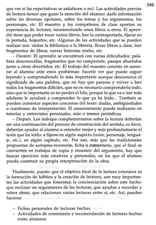 249
que ver si las expectativas sesatisfaceno no). Las actividades previas
de lectura üenen que guiar la atención del alumno: darle información
sobre las diversas opciones, sobre los temas y los argumentos, los
personajes,etc. El maestro y los compañeros de clase aportan su
experiencia de lectores, recomendando unos übros u otros. El apren-
diz tieneque poder tocarvarios libros, leer la contraportada,fijarseen
la portada, hojearlos,etc. Algunas de las actividades que se pueden
reaTtzarson: visitar la biblioteca o la librería, llevar libros a clase,leer
fragmentos de libros, narrar historias orales, etc.
- Durante.El aprendiz seencontrarácon varias dificultades: pala-
bras desconocidas,fragmentos que no comprende,pasajesaburridos
junto a otros diverüdos, etc.El trabajo del maestroconsisteen aseso-
rar al alumno ante estos problemas: hacerle ver que puede seguir
leyendo y comprendiendo lo más importante aunque desconozcael
significado de una palabra, que no hay que pararse y volver a leer
todoslos fragmentosdifíciles,que no esnecesariocomprenderlotodo,
sino que lo importante esno perder el hilo, porque lo que va a leer más
adelantele ayudará a comprender lo que ya ha leído... También se
pueden comentaraspectosconcretosdel texto: dudas, ambigüedades
o cuestionesde interpretación. El asesoramientopuede realizarseen
tutorías y entrevistas personales, más o menos periódicas.
- Después.Los trabajos complementarios sobre la lectura deberían
seruna continuacióndel procesode construccióndel sentido,esdecir,
deberíanayudar al alumno a entendermejor y más profundamente el
texto que ha leído: a fijarse en algún aspecto(color, personaje,lengua-
je, etc.), en algún capíhrlo, etc. Por eso, más que las tradicionales
propuestasde autopsia-recensión,ficha o comentario,que al final se
convierten en trabajos de copia y resumen del argumento, hay que
buscar ejercicios más creativos ) personales, en los que el alumno
pueda construir su propia interpretación de la obra.
Finalmente, puesto que el objetivo final de la lectura extensiva es
la formación de hábitos y la creación de lectores, son muy importan-
tes las actividades que fomentan la concienciación sobre este hecho:
que realizanun seguimientode las lecturas,que ayudan a recordar y
releer obras,que relacionanvarias lecfurasentre sí, etc.Así, pueden
hacerse:
Fichaspersonalesde lecturashechas.
Actividades de comentariov recomendaciónde lecturashechas
entre alumnos.
 