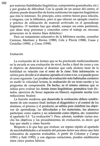 252
por materias(habilidadeslingüísticas,componentesgramaticales,etc.)
y por grados de dificultad. Con la ayuda de un asesordel centro, el
alumno puededesanollar deforma autónomalos aspectoslingüísticos
que más le interesen.En principio, estoscentrostienen pocarelación,
o ninguna, con la biblioteca,pero sí que ofrecenun ejemplo creativo
y práctico de utilización de material archivado en el aprendizaje
üngifstico. (Y también hay que añadir, aunque seaentre paréntesis,
que ideas muy próximas y conocidas como el trabajo en rincones
persevpranen la misma línea didáctica.)
Paraun tratamiento exhaustivo de la biblioteca escolar,consultar
Carreras, Martínez y Rovira (1980),Cela y Fluviá (1988),Casasy
Centellas(1990),y Creus (1990).
Eaaluación
La evaluaciónde la lectura que seha practicadotradicionalmente
en la escuelaesuna evaluaciónde nivel, hechaa final de curso y con
el objetivo de determinar el dominio que cada alumno tiene de la
habilidad en relación con el resto de la clase.Esta información se
utiliza paradecidir si el alumno apruebael cursoo no,o si puedepasar
al cursosiguiente.Laspruebasde evaluaciónmáshabitualesconsisten
en medi¡ la velocidad lectora,la oralización de un texto escritoy las
preguntas de comprensión. De hecho, es el mismo sistema que se
utiliza para evaluar las demásáreaslingtiísticas:gramática (con dic-
tados, ejerciciosde llenar espaciosen blanco), expresión escrita (con
redaccionesfinales).
La función moderna que desarrolla la evaluación difiere notable-
mente de esteexamenfinal: incluye el diagnósticoy el control de los
alumnos,el procesoy el producto, seutiliza para redefinir los objeti-
vos de aprendizaje, las dificultades y los materiales, los alumnos
participan como sujetosy no solamentecomo objetos,etc. (consultar
el apartado 5.5."La evaluación"). Pero,además,también varían mu-
cho los objetivos y los procedimientos de evaluación, es decir: qué
hay que medir y cómo hacerlo.
Respectoa 1oque hay que evaluar, un repasorápido al apartado
demicrohabilidadeso al modelo del procesolectornosofreceuna lista
exhaustiva de aspectosevaluables.A partir de Colomer y Camps
(1991)y Solé (1992),y con algunas variaciones,pueden establecerse
estoscinco puntos básicos:
 