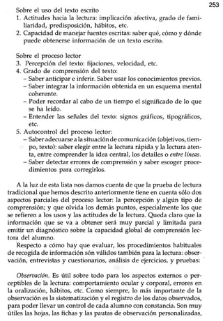 253
Sobre el uso del texto escrito
1. Actitudes hacia la lectura: implicación afectiva,grado de fami-
[aridad, predisposicióru hábitos, etc.
2. Capacidadde manejarfuentesescritas:saberqué,cómoy dónde
puede obtenerseinformación de un texto escrito.
Sobre el proceso lector
3. Percepcióndel texto: fijaciones,velocidad, etc.
4. Grado de comprensión del texto:
- Saberanticipar e inferir. Saberusar los conocimientosprevios.
- Saberintegrar la información obtenidaen un esquemamental
coherente.
- Poder recordar al cabode un tiempo el significado de lo que
se ha leído.
- Entender las señales del texto: signos gráficos, tipográficos,
etc.
5. Autocontrol del procesolector:
- SaberadecuarseaIasituación decomunicación (objetivos,tiem-
po, texto):saberelegir entrela lectura rápida y la lectura aten-
ta, entre comprenderla idea centraf los detalleso entrelíneas.
- Saberdetectar errores de comprensión y saber escogerproce.
dimientos para corregirlos.
A la luz de estalista nos damos cuenta de que la prueba de lectura
tradicional que hemos descrito anteriormente tiene en cuenta sólo dos
aspectosparciales del proceso lector: la percepcióny algún tipo de
comprensión; y que olvida los dem¡áspuntos, especialmente los que
serefieren a los usosy las actitudesde la lectura.Queda claro que la
información que se va a obtener será muy parcial y limitada para
emitir un diagnóstico sobre la capacidad global de comprensión lec-
tora del alumno.
Respectoa cómo hay que evaluar, los procedimientos habituales
de recogida de información són válidos también para la lectura: obser-
vación, entrevistas y cuestionarios, análisis de ejercicios, y pruebas:
Obsmnción. Es útil sobre todo para los aspectosexternos o per-
ceptiblesde la lectura: comportamiento ocular y corporal, erroresen
la oralizacióry hábitos, etc. Como siempre, lo más importante de la
observación esla sistematización y el registro de los datos observados,
para poder llevar un control de cadaalumno conconstancia.Sonmuy
útiles las hojas,las fichasy las pautasde observaciónpersonalizadas,
 