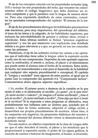 259
El ejede los conceptoscoincidecon laspropiedadestextuales(pág.
315)e incluye las seispropiedadesdel texto, que resumenlos conoci-
mientos sobre el código lingüístico que debe dominar un es-
critor competentey que le permiten usar la lengua de maneraefecti-
va. Para una exposición detallada de estos contenidos, consul-
tar los apartadoscorrespondientesdel capítulo "El sistemade la len-
grra",
El ejede los procedimientos distingue lashabilidades psicomotrices
más mecánicas,pero muy importantes, del aprendizajedel alfabeto,
el trazo de las letrasy la caligrafía,de las habilidadessuperiores,que
incluyen las microhabilidades de generar y ordenar ideas, revisar o
reformular. Estas últimas también se llaman "procesos cognitivos
superiores" y son las que mereceránuna explicación más detallada
debido a su gran relevanciay a que, en general,no son tan conocidas
como las primeras.
Finalmente,el ejede las actitudesincluye los valoresy las opinio-
nes que el individuo tiene sobrela lengua, sobrela expresiónescrita
y cadauno de suscomponentes.Dependende esteapartadoaspectos
como la motivaciór¡ el interés e, incluso, el'placer o el aburrimiento
que puede sentir el alumno ante el hechode la escritura.EstosserárL
de hecho,tan trascendentaleso más para el desarrollo de la habilidad
que cualquier otro aspectoprocedimental o conceptual.El capítulo
8. "Lengua y sociedad" trata algunos de estospuntos, al igual que el
punto Leer es comprender del apartado 6.4. "Comprensión lectora".
Comentaremosahora algunos aspectosespecíficos.
( Yo,escritor.El primer punto a destacarde la cuestión es lo que
sienteel niño o el adolescenteal escribir. ¿Legusta?¿Selo pasabien?
¿Sesienteescritoro redactor?¿Seimaginaa él mismoescribiendo?¿Amael
actodeescribir?¿Sesientemotiaadoaescribir?¿Tienealgoquedecira traaés
de Ia escritura?Si la respuestaa estaspreguntas es afirmativa, muy
probablementenos hallamos ante un alumno que, ayudado por el
maestro o bien de forma autónoma, adquirirá el código escrito y
desarrolLarásus propios procedimientos de escritura. Ahora bien, si
las respuestasson negativas,las propuestasdidácticasdel maestroy
la propia voluntad del alumno deberánvencerla desmotivacióny el
desinterésinicial.
Por estemotivo, un objetivo importante de la clasede Lenguadebe
ser que el niño descubrael interés, el placer y los beneficiosque le
proporcionará la expresiónescrita:el poder de los signosgráficos,la
creaciónde cuentose historias(la imaginación,el humor, la diversión,
 
