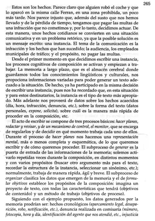 265
Estosson los hechos.Parececlaro que alguien robó el cochey que
lo aparcó en la misma calle Ferran, en una zona prohibida, un poco
más tarde. Nos pareceinjusto que, ademásdel susto que nos hemos
llevado y de la pérdida de tiempo, tengamos que pagar las multas de
una infracción que no cometimos y, por lo tanto, decidimos actuar. De
estamanera,unos hechoscotidianos se convierten en una situación
comunicativa y en un problema retórico, ya que la posible solución es
un mensaje escrito: una instancia. El tema de la comunicación es la
infracción y los hechosque han sucedido;la audiencia,los empleados
municipales de tráfico; y el propósito, no pagar las multas.
Desdeel primer momento en que decidimos escribir una instancia,
los procesoscognitivos de composición se activan y empiezan a tra-
bajar. La memoria a largo plazo, que es el almacén cerebral donde
guardamos todos los conocimientos lingüísticos y culturales, nos
propociona informaciones variadas para poder generar un texto ade-
cuadoa la situación.De hecho,!aha participado enla misma decisión
de escribiruna instancia/puesnosha recordadoque,en estasituación
y para estosdestinatarios,la instanciaesel tipo de texto másapropia-
do. Más adelante nos proveerá de datos sobre los hechos acaecidos
(día, hora, infracción, denuncia, etc.), sobre la forma del texto (datos
personales,qcpone,solicita),sobre cuáI es la manera más rápida de
proceder en la composición, etc.
El actode escribir secompone de tres procesosbásicos;hacerplanes,
redactary ranisar,y deun mecanismodecontrol,elmonitor,que seencarga
de regularlosy de decidir en qué momento trabajacadauno de ellos.
' Durante el proceso de hncerplanesnos hacemos una representnción
mental, más o menos completa y esquemática, de lo que queremos
,escribiry de cómo queremosproceder.El subprocesode generare.s!a
puerta de entrada de las informacionesde la memoria; solemosacti-
varlo repetidas vecesdurante la composición, en distintos momentos
y con varios propósitos (buscar otro argumento más para el texto,
recordar la estructura de la instancia,seleccionarun sinónimo, etc.);
normalmente, trabajade manera rápida, ágil y breve. El subprocesode
organiznrclasifica los datos que emergen de la memoria y el de formu-
lar objetioosestablecelos propósitos de la composición: imagina un
proyecto de texto, con todas las característicasque tendrá (objetivos
de contenido) y un método de trabajo (objetivosde proceso).
Siguiendo con el ejemplo propuesto, los datos generados por la
memoria prodrían ser:hechoscronológicos(aparcamientolegal,desapa-
rición,robo,notificación,etc.),denunciarealizadaen comisaúa(número,
fotocopia,horay día,identificacióndelagentequenosatendió,etc.,injusticin
 