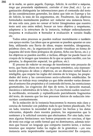 266
de la multa, no quieropagarla,Expongo,Solicito,ln escribiréa mdquina,
tengoque presentailarópidamente,controlarel tonofinal, etc.).La or-
ganizacióndistinguiría las informacionespara el contenido del texto
de las consideracionesgenerales,los datos que irán en Expongoy los
de Solicito,la tesis de los argumentos, etc. Finalmente, los objetivos
formulados mentalmente podrían ser: redactar una instancia breve,
de una sola cara,para no cansaral lector (imaginamos que,nuestro ,
texto será uno entre miles), buscar un tono objetivo y respetuoso,-
adaptarse a la estructura de la instancia, trabajar ordenadamente
(esquema o evaluación t borrador a evaluación r versión fin$
etc.
Todos estosprocesosse pueden realizar mentalmente o también
conapoyo escrito.Lasideasque segeneransepueden apuntar en una
lista, utilizando una lluvia de ideas, mapas mentales, ideogramas,
palabrasclave,étc.;la organizaciónse puede visualizar en forma de
esquemadel texto (lista jerárquicade puntos, ficha con llaves,etc.);y
los objetivossepueden escribir,e incluso, dibujar (sepuede hacerun
croquisde la imagen que tenemosde lo que sequiere escribir,con los
párrafos, la disposición espaciáI,los gráficos,etc.).
El procesode redactarse encargade transformar esteproyecto de
texto, que hastaahora era sólo un esquemasemántico,una represen-'-
tación jerárquica de ideas y objetivos,en un discurso verbal lineal e
inteligible, que respetelas reglasdel sistemade la lengua,las propie-
dades del texto y las convencionessocio-culturalesestablecidas.Se
trata de un trabajomuy complejoya que debeatendervarias deman-
dasal unísono(lospropósitosy el contenidodel texto,lasrestricciones
gramaticales,las exigenciasdel tipo de texto, la ejecuciónmanual,
mecánicao informática de la letra, etc.)Los escritoressuelenresolver-
la escribiendo,revisando y replanificando parcialmente fragmentos
del texto, de manera que los tres procesosbásicosde redaccióninte-
ractúan constantemente.
En la redacciónde la instanciabuscaremosla maneramás clara y
concisade formular con palabrastodo lo que hemosplanificado. Por
un lado, tenemos la necesidad de exponer los hechos y los datos
relevantes, dejando clara nuestra postura, los argumentos que la
sostieneny la solicitud concretaque efectuamos.Por otro lado, tene-
mos algunas limitaciones: nos hemos propuesto ser concisos,el tipo
de texto nos exigeun estilo formal que no dominamos,ademástene-
mos que buscar un lenguaje que comparta nuestro lector, e incluso
tenemos que respetar todas las reglas de la gramática -¡en una
instancia sería imperdonable cualquier incorrección! En conjunto,
 