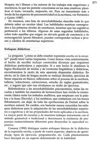271
bloques, etc.) liberan a los autoresde los trabajosmás engorrososy
mecánicos,lo que les permite concentarseen los más creativos:plani-
ficar el texto, revisarlo, mejorarlo, etc. Para un tratamiento más a
fondo delosaspectosdepsicomotricidadenla escritura,ver Ferrández
y Gairín (198n.
En resumen, esta lista de microhabüdades describe todo lo que
debería saber un escritor ideal. Las habilidades motrices correspon-
den a los primeros niveles de enseñanza,mientras que las cognitivas
pertenecena los últimos. Algunas de estas segundas habilidades,
sobretodo aquellasque exigen un elevadogrado de concienciao de
metacognición(punto Monitor), pueden corresponderincluso a jóve-
nes y adultos de enseñanz4ssuperiores.
Enfoques didácticos
La pregunta "¿córnosedebeenseñarexpresiónescritaen la escue-
la?" puede tener varias respuestas.Como hemosvisto anteriormente,
el hecho de escribir incluye contenidos diversos que requieren
didácticas particulares y especiales.Si a este hecho le añadimos la
lógica fluctuación de modas y de torrientes lingúísticas y didácticas,
encontraremosla razón de esta aparente dispersión didáctica. En
efecto,en la clasede lengua escritaserealizan dictados,ejerciciosde
llenar espaciosen blanco,reflexionessobreel procesode la escritura,
talleres, redacciones,correcciones,estudio de reglas gramaticales,
etc.,y seguro que aún nos olvidamos un sinfín de ejercicios.
Refiriéndonosa las microhabilidades psicomotrices,todas las es-
cuelasy también los maestros de lectoescritura han vivido la contro-
versia clásicaentre los métodosanalíticos,que empiezancon la pala-
bra o la frase (Decroly), y los sintéticos, que comienzan con los trazos
(Montessori),sin dejar de lado las aportacionesde Freinet sobre la
escrituranatural. En cambio,son bastantemenosconocidoslos enfo-
ques didácticos para la adquisición de las microhabilidades superio-
reso cognitivasy de laspropiedadesdel texto aplicadasa la escritura.
La mayor parte de escuelasy de maestrostrabajanúnicamentecon el
método gramatical o tradicional y desconocen la existencia de pro-
puestas sustancialmente diferentes para desarrollar Ia capacidad ex-
presiva.
Cassany(1990)distingue cuatro enfoquesbásicosde la didáctica
de la expresiónescrita,a partir de varios aspectos:objetivosde apren-
dizaje, tipos de ejercicios,programación, etc. Cada planteamiento
hacehincapié en un aspectodeterminado de la habilidad:
 