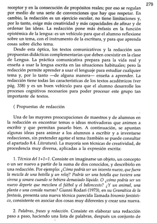 279
receptory en la consecuciónde propósitos reales;por esoseregulan
por medio de una serie de convencionesque hay que respetar.En
cambio, la redacción es un ejercicio escolar, no tiene limitaciones y,
por lo tanto, exige más creatividad y más capacidadesde afinar y de
ordenar las ideas. La redacción pone más énfasis en la función
epistémica de la lengua: esun vehículo para que el alumno reflexione
sobre un tema, con el instrumento de la escritura, y para que aprenda
cosassobre dicho tema.
Desde esta óptica, los textos comunicativos y la redacción son
propuestas didácticas complementarias que debencoexistir en la clase
de Lengua. La práctica comunicativa prepara para la vida real y
enseñaa usar la lengua escritaen las situacioneshabituales;pero la
redacciónpermite aprendera usar el lenguajepara estudiar cualquier
tema y, por lo tanto --de alguna manera- enseña a aprender. La
redaccióntiene todas las característicasde los textosacadémicos(ver
pág. 338)y es un buen vehículo para que el alumno desarrolle los
procesoscognitivos necesariospara poder procesar este grupo tan
importante de textos.
( Propuestasde redacción
Una de las mayorespreocupacionesde maestrosy de alumnos en
la redacción es encontrar temas o ideas motivadoras que animen a
escribir y que permitan pasarlo bien. A continuación, se apuntan
algunas ideas para animar a los alumnos a escribir y a inventarse
redacciones,sin pretenderagotarel tema (tambiénsepuede consultar
el apartado8.4.Literatura).La mayoría sontécnicasde creatividad,de
procedenciamuy diversa, aplicadasa la expresión escrita:
1..Técnicadel1+1,=L.Consisteen imaginarseun objeto,un concepto
o un sernuevo a partir de la suma de dos conocidos,y describirlo en
una redacción.Por ejemplo:¿Cómopodríaserun inaentonueT)o,quefuera
la mezcladeuna botellay un reloj?Podríaseruna boteltaquetuuierauna
sirenay sonaracuandosebebierademqsiadolíquido.O ¿cómopodríaserun
nueaodeportequemezclarael futbol y el bdloncesto?¿Y un animal,una
plantao unacomidanueaas?Gianni Rodari (1973),en su Gramáticadela
fantasía,presentauna nueva técnicaparecidallamadabinomiofantósti-
co,consistenteen asociardos cosasmuy diferentesy crearuna nueva.
2. Palabras,frasesy redacción.Consisteen elaborar una redacción
paso a paso,haciendou4a lista de palabras,despuésun conjunto de
 