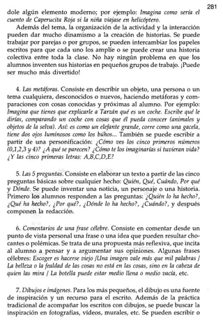 281
dole algún elemento moderno; por ejemplo: Imagina comosería el
cuentode Capmtcita Rojasi la niña aiajaseen helicoptero.
Además del tema, la organrzaciónde la actividad y la interacción
pueden dar mucho dinamismo a la creación de historias. Se puede
trabajar por parejaso por grupos/ sepueden intercambiar los papeles
escritospara que cadauno los amplíe o se puede crear una historia
colectiva entre toda la clase. No hay ningún problema en que los
alumnos inventen sushistorias en pequeñosgrupos de trabajo. ¡Puede
ser mucho más divertido!
4. Lasmetdfor¿s.Consisteen describir un objeto,una personao un
tema cualquiera, desconocidos o nuevos, haciendo metáforas y com-
paracionescon cosasconocidasy próximas al alumno. Por ejemplo:
Imaginaquetienesqueexplicarlea Tarzánquéesun coche.Escribequéle
dirías,comparandoun cochecon cosasqueél puedaconocer(animalesy
objetosdela selaa),Así: escomoun elefantegrande,correcomounagacela,
time dosojosluminososcomolosbúhos, También se puede escribir a
partir de una personificación: ¿Cómooes los cinco primeros números
(0,1,23y 4)?¿Aquéseparecen?¿Cómotelosimnginaríassi tuaieranoida?
¿Y lascincoprimerasletras:A,B,C,D,E?
5.1¿s5 preguntas.Consisteen elaborarun texto a partir de lascinco
preguntasbásicassobrecualquier hecho:Quién,Qué,Cudndo,Porqué
y Dónde.Sepuede inventar una noticia, un personajeo una historia.
Primero los alumnos responden a las preguntas: ¿Quiénlo ha hecho?,
¿Quéha hecho?,¿Porqué?,¿Dóndelo ha hecho?,¿Cudndo?,y después
componen la redacción.
6. Comentariosde unafrasecélebre.Consiste en comentar desde un
punto de vista personaluna fraseo una idea que puedenresultarcho-
canteso polémicas.Setrata de una propuestamásreflexiva,que incita
al alumno a pensar y a argumentar sus opiniones. Algunas frases
célebres:EscogereshacerseaiejolUna imagenaalemásquemil palabrasI
La bellezao lafealdaddelascosasno estóen lascosas,sinoen la cabezade
quienlasmira I ln botellapuedeestarmediollenao mediotncía, etc.
7.Dibujoseimágenes.Paralosmáspequeños,el dibujo esuna fuente
de inspiración y un recurso para el escrito. Además de la práctica
tradicional de acompañar los escritos con dibujos, sepuede buscar la
inspiración en fotografías,vídeos, murales, etc. Sepueden escribir o
 