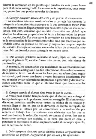 289
centrar la corrección en los puntos que puedan ser más provechosos
para el alumno: corregir sólo los erroresmás importantes,unos cuan-
tos, pocos,los que pueda entender fácilmente.
3. Corregircualquieraspectodel textoy delprocesodecomposición.
Los maestros estamosacostumbradosa corregir básicamentela
ortografía y la morfosintaxis porque eslo que conocemosmejor. pero
los alumnospuedenllegar a pensarque sóloestosaspectossonimpor-
tantes. Por esto, conviene que nuestra corrección sea global: que
abarque las diversas propiedades del texto e incluso todos los proce-
sosde composición.Por otra parte,la correcciónno debebasarsesólo
en la erradicaciónde los er¡orescomeüdos,sino que tenemosque en-
tenderla como un proceso de revisión y mejora de cualquier aspecto
del escrito. Corregir no es sólo enmendar faltas de ortografía, sino
reescribir un borrador para conseguirun nuevo texto.
4. Dar consejosprácffcos;reescribeel texto, fíjate en este punto,
amplía el párrafo 3q,escribe frases más cortas, pon más signos de
puntuación, etc.
A menudo, los comentariosque realizamosen las redaccionesson
muy generales,ambiguos o no dan información clara sobrela manera
de mejorar el texto. Los alumnos los leen pero no sabencómo seguir
trabajando,qué tienen que hacer;a veces,incluso sedesorientan.por
esoesmejor evitar valoraciones imprecisas o generalesy dar instruc-
ciones concretas sobre lo que el alumno tiene que hacer con las
correcciones.
5. Corregircuandoel alumnotienefrescolo queha escrito.
A vecespasa mucho tiempo desdeque el alumno nos entregael
trabajo hasta que selo podemos devolver corregido. El alumno estu-
dia otras materias, escribe otros textos, se olvida de su trabajo y,
cuando llega el día en que se le devuelve el escrito corregido, ha
perdido todo el interés por las correccionesy la motivación por
rehacer.el trabajo. Las correccionesmás eficientes son las que se
reahzandurante la redacción,cuando se cometeel error. Por eso es
importante corregir con rapidez, si se tiene que hacer en casa,y
potenciarla correcciónen clase,enpresenciadel alumno (por ejemplo,
con la tecnica del taller).
6. Dejartiempoenclaseparaquelosalumnospuedanleery comentarlas
correccionesdel profesor.Asegurarsedequelns leeny lasaproaechan.
 