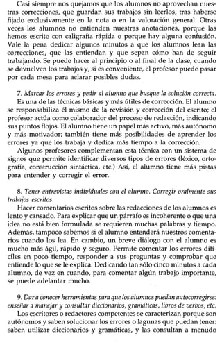 Casi siempre nos quejamos que los alumnos no aprovechan nues-
tras correcciones,que guardan sus trabajos sin leerlos, tras haberse
fijado exclusivamenteen la nota o en la valoración general. Otras
veces los alumnos no entienden nuestras anotaciones,porque las
hemos escrito con caligrafía rápida o porque hay alguna confusión.
Vale la pena dedicar algunos minutos a que los alumnos lean las
correcciones,eue las entiendan y que sepan cómo han de seguir
trabajando. Sepuede hacer al principio o al final de la clase,cuando
sedevuelven los trabajosy, si esconveniente,el profesorpuedepasar
por cada mesapara aclarar posiblesdudas.
7. Marcarloserroresy pediraI alumnoquebusquela solucióncorrecta.
Esuna de las técnicasbásicasy más útiles de corrección.El alumno
se responsabilizaél mismo de la revisión y correccióndel escrito;el
profesor actúa como colaborador del procesode redacción, indicando
suspuntos flojos.El alumno tieneun papel másactivo,másautónomo
y más motivador; también tiene más posibilidades de aprender los
errores ya que los trabaja y dedica más tiempo a la corrección.
Algunos profesorescomplementanestatécnicacon un sistemade
signos que permite identificar diversos üpos de errores (léxico, orto-
grafra,construcción sintáctica,etc.) Así, el alumno tiene más pistas
para entender y corregir el error.
8. Tenerentreaistasindiuidualesconel alumno.Corregiroralmentesus
trabajosescritos.
Hacercomentariosescritossobrelasredaccionesde los alumnoses
lento y cansado.Paraexplicar que un párrafo esincoherente o que una
idea no estábien formulada serequieren muchaspalabrasy tiempo.
Además,tampocosabemossi el alumno entenderánuestroscomenta-
rios cuando los lea. En cambio, un breve diálogo con el alumno es
mucho más ágil, rápido y seguro.Permite comentar los errores difí-
ciles en poco tiempo, responder a sus preguntas y comprobar que
entiendelo que sele explica.Dedicandotan sólocincominutos a cada
alumno, de vez en cuando, para comentar algún trabajo importante,
se puede adelantar mucho.
9.Daraconocerherramientasparaquelosalumnospuedanautoconegirse:
enseñaramanejary consultardiccionarios,granaÍticas,librosdeaerbos,etc.
Los escritoreso redactorescompetentessecaracterizanporque son
autónomosy sabensolucionarlos erroreso lagunasque puedantener:
saben utilizar diccionarios y gramáticas, y las consultan a menudo
 