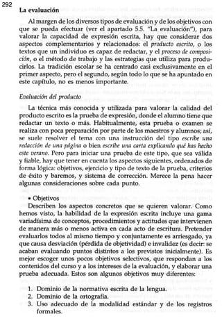 292
La evaluación
Al margendelosdiversostipos de evaluacióny de losobjetivoscon
que se pueda efectuar (ver el apartado 5.5. "La evaluación"), para
valorar la capacidad de expresión escrita, hay que considerar dos
aspectoscomplementarios y relacionados:el productoescrito,o los
textos que un individuo es capazde redactar,y el procesodecomposi-
ción,o el método de trabajo y las estrategiasque utiliza para produ-
cirlos. La tradición escolarse ha centrado casi exclusivamenteen el
primer aspecto,pero el segundo, según todo lo que seha apuntado en
estecapífuIo, no es menos importante.
Eoaluacióndelproducto
La técnica más conocida y utilizada para valorar la calidad del
producto escrito esla prueba de expresión, donde el alumno tiene que
redactar un texto o más. Habitualmente, esta prueba o examen se
realizacon pocapreparaciónpor parte de los maestrosy alumnos;así,
se suele resolver el tema con una instrucción del tipo escribeuna
redaccióndeuna pdginao bien escribeunacartaexplicandoquéhashecho
esteaerano.Pero para iniciar una prueba de estetipo, que seaválida
y fiable,hay que teneren cuentalos aspectossiguientes,ordenadosde
forma lógica:objetivos,ejercicioy tipo de texto de la prueba,criterios
de éxito y baremos,y sistema de corrección.Merece la pena hacer
algunas consideracionessobre cada punto.
o Objetivos
Describen los aspectos concretos que se quieren valorar. Como
hemos visto, la habilidad de la expresión escrita incluye una gama
variadísimade conceptos,procedimientosy actitudesque intervienen
de manera más o menos activa en cada acto de escrifura. Pretender
evaluarlostodos al mismo tiempo y conjuntamenteesarriesgado,ya
que causadesviación(pérdida de objetividad) e invalidez (esdecir: se
acabanevaluando puntos distintos a los previstos inicialmente). Es
mejor escogerunos pocos objetivos selectivos,que respondan a los
contenidosdel cursoy a los interesesde la evaluación,y elaboraruna
prueba adecuada.Estosson algunos objetivos muy diferentes:
1. Dominio de la normativa escritade la lengua.
2. Dominio de la ortografía.
3. Uso adecuado de la modalidad estándar y de los registros
formales.
 