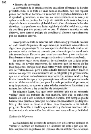 296
o Sistema de corrección
La corrección de la prueba consisteen aplicar el baremo de bandas
preestablecido. Si setrata de unas bandas analíticas, hay que repasar
punto por punto el baremo e ir restando los aspectosdeficientes. En
el apartado gramatical, se marcan las incorrecciones, se suman y se
aplica la tabla de puntos. La franja de aariaciónes la más subjeliva y
dependede una valoraciónglobal del texto.Con el sistemade bandas
sintéticas,hay que haceruna lecturaglobal y detalladadel texto,antes
de decidirse por una puntuación u otra. El sistemaanalítico es más
objetivo, pero corre el peligro de penalizar al alumno repetidamente
por los mismos errores.
Enconjunto,setratadela forma mássofisticaday precisadeevaluar
un textoescrito.Seguramentelo primero quepensamoslosmaestroses
algo como:¡aayatrabajolSi con los esquemashabitualesde evaluación
ya vamosjustosde tiempo, con esteprocedimiento podremosdormir
aún menoshoras.Es cierto que hacerlas cosasbien y con dedicación
lleva bastante tiempo, pero nos gustaría animar a todos a probarlo.
En primer lugar, estos sistemas de evaluación son válidos sobre
todo para los niveles superiores.Es evidente que los textos de los
más pequeños, aunque seanmás cortos y más simples, también pue-
den ser valorados asi pero a estasedadestambién sedebentener en
cuentalos aspectosmás mecánicosde la caligrafíay la presentación,
que no sevaloran en los baremosanteriores.Del mismo modo, si hay
limitacionesde tiempo y hay que elegir una valoraciónpor encimade
otra, no debemosolvidar que para los más pequeñosel procesoes
muy importante, ya que es a estasedadescuando se fomentan y se
forman los hábitos y las actitudes de composición.
En segundo lugar, hay que tener presente que no es necesario
valorar todos los trabajos de esta manera, sing que es suficiente
hacerloen una o dos ocasionesdurante el curso. Por ejemplo,puede
hacerseuna prueba a principio de curso con finalidadés de diagnós-
tico, y otra hacia la mitad o al final para comprobar si ha habido
progreso.También,a medida que maestrosy alumnos practicanestos
instrumentos de valoración, los utilizan con más soltura v facilidad.
Eaaluacióndelproceso
La evaluación del proceso de composición del alumno consiste en
valorar el método de redacción del alumno: las estrategias que uti-
liza, los procesoscognitivos,lastécnicas,etc.En definitiva, seevalúan
 