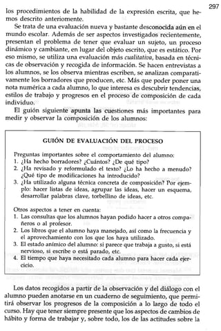 297
los procedimientos de la habilidad de la expresión escrita,que he-
mos descrito anteriomente.
Setrata de una evaluaciónnueva y bastantedesconocidaaún en el
mundo escolar.Además de ser aspectosinvestigadosrecientemente,
presentan el problema de tener que evaluar un zujeto, un proceso
dinámico y cambiante,en lugar del objetoescrito,que esestático.por
esomismo, seutiliza una evaluaciónmás cualitatiaa,basadaen técni-
casde observacióny recogidade información. Sehacenentrevistasa
los alumnos, selos observamientras escriben,seanalizancomparati-
vamentelos borradoresque producen, etc.Más que poder poner una
nota numérica a cadaalumno, lo que interesaesdescubrirtendencias,
estilos de trabajo y progresosen el procesode composición de cada
individuo.
El guión siguiente apunta las cuestiones más importantes para
medir y obsewar la composición de los alumnos:
GUIÓN DE EVALUACIÓN DEL PROCESO
Preguntas importantes sobre el comportamiento del alumno:
1. ¿Ha hecho borradores? ¿Cuántos?¿De qué tipo?
2. ¿Harevisado y reformulado el texto? ¿Lo ha hecho a menudo?
¿Quétipo de modificaciones ha introducido?
3. ¿Ha utilizado alguna técnicaconcretade composición?Por ejem-
plo: hacer listas de ideas, agrupar las ideas, hacer un esquema,
desarrollar palabras clave, torbellino de ideas, etc.
Otros aspectosa tener en cuenta:
1. Las consultasque los alumnos hayan podido hacera otros compa-
ñeros o al profesor.
2. Los libros que el alumno haya manejado,así como la frecuenciay
el aprovechamientocon los que los haya utilizado.
3. El estadoanímico del alumno: si pareceque trabajaa gusto, si está
nervioso, si escribeo está parado, etc.
4. El tiempo que haya necesitadocada alumno para hacer cada ejer-
cicio.
Los datosrecogidosa partir de la observacióny del diálogo con el
alumno pueden anotarseen un cuadernode seguimiento,que permi-
tirá observar los progresosde la composición a lo largo de todo el
curso.Hay que tenersiemprepresenteque los aspectosdecambiosde
hábito y forma de trabajary, sobretodo, los de las actitudessobrela
 