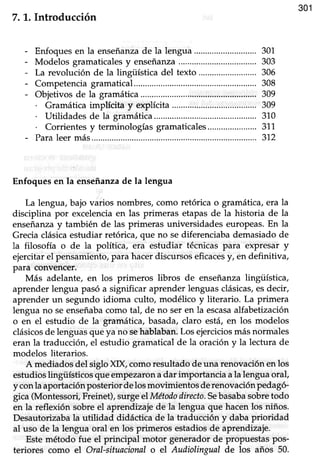 301
7. 1. Introducción
- Enfoquesen la enseñanzade la lengua ....... 301
- Modelos gramaticalesy enseñanza...................................303
- La revolución de la lingtística del texto ..... 306
- Competenciagramatica1................ ..................308
- Objetivosde la gramática.............. .................309
. Gramática implícita y explícita .................309
. Utilidadesde la gramáüca.................. .......310
. Corrientesy terminologíasgramaticales......................311
- Paraleermás..... ......312
Enfoques en la enseñanzade la lengua
La lengua,bajo varios nombres,como retórica o gramática,era la
disciplina por excelenciaen las primeras etapas de la historia de la
enseñanzay también de las primeras universidades europeas. En la
Grecia clásica estudiar retórica, que no se diferenciaba demasiado de
la filosofía o de la política, era estudiar técnicas para expresar y
ejercitar el pensamiento, para hacer discursos eficacesy, en definitiva,
Para convencer.
Más adelante, en los primeros libros de enseñanzalingüística,
aprender lengua pasó a significar aprender lenguas clásicas,es decir,
aprender un segundo idioma culto, modélico y üterario. La primera
lengua no seenseñabacomo tal, de no ser en la escasaalfabetización
o en el esfudio de la gramática,basada,claro está,en los modelos
clásicosde lenguasqueya no sehablaban.Los ejerciciosmásnormales
eran la traducción, el estudio gtamatical de la oración y la lectura de
modelos literarios.
A mediados del siglo XIX, como resultado de una renovación en los
estudios lingiísticos que empezaronadar importancia ala lengua oral,
y conlaaportaciónposteriordelosmoümientos derenovaciónpedagó-
gica(Montessori,Freinet),surgeelMétododirecúo.Sebasabasobretodo
en la reflexión sobre el aprendizaje de la lengua que hacen los niños.
Desautorizaba la utilidad didáctica de la traducción y daba prioridad
al uso de la lengua oral en los primeros estadios de aprendizaje.
Este método fue el principal motor generador de propuestas pos-
teriores como el Oral-situacionalo el Audiolingual de los años 50.
 