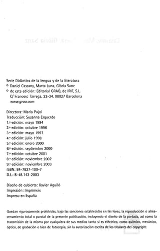 SerieDidácticadela lenguay dela literatura
s DanielCassany,MartaLuna,GlóriaSanz
@deestaedición:EditorialGRAÓ,delRlF,S.L
C/FrancescTárrega,32-34.08027Barcelona
www.groo,com
Directora:MariaPujol
Traducción: SusannaEsquerdo
1..edición:mayo1994
2..edición:octubre1996
3."edición:mayo1997
4."edición:julio 1998
5..edición:enero20ü)
6..edición:septiembre2000
7.' edición:octubre2001
8."edición:noviembre2002
9."edición:noviembre2003
ISBN:84-7827-100-7
D.L.:B-48.143-2003
Diseñodecubierta:XavierAguiló
lmpresión:lmprimeix
lmpresoen España
Ouedanrigurosamenteprohibidaqbajolassancionesestablecidasenlasleyes,lareproduccióno alma-
cenamientototalo parcialdela presentepublicación,incluyendoel diseñodela portada,asícomola
transmisióndela mismaporcualquieradesusmediostantosieseléctrico,comoqulmico,mecánico,
óptico,degrabacióno biendefotocopia;sinlaautorizaciónescritadelostitularesdelcopyríght.
 